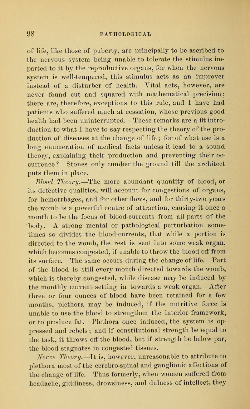 of life, like those of puberty, are principally to be ascribed to the nervous system being unable to tolerate the stimulus im- parted to it by the reproductive organs, for when the nervous S}Tstein is well-tempered, this stimulus acts as an improver instead of a disturber of health. Vital acts, however, are never found cut and squared with mathematical precision ; there are, therefore, exceptions to this rule, and I have had patients who suffered much at cessation, whose previous good health had been uninterrupted. These remarks are a fit intro- duction to what I have to say respecting the theory of the pro- duction of diseases at the change of life; for of what use is a long enumeration of medical facts unless it lead to a sound theory, explaining their production and preventing their oc- currence ? Stones only cumber the ground till the architect puts them in place. Blood Theory.—The more abundant quantity of blood, or its defective qualities, will account for congestions of organs, for hemorrhages, and for other flows, and for thirty-two 3^ears the womb is a powerful centre of attraction, causing it once a month to be the focus of blood-currents from all parts of the body. A strong mental or pathological perturbation some- times so divides the blood-currents, that while a portion is directed to the womb, the rest is sent into some weak organ, which becomes congested, if unable to throw the blood off from its surface. The same occurs during the change of life. Part of the blood is still every month directed towards the womb, which is thereby congested, while disease may be induced by the monthly current setting in towards a weak organ. After three or four ounces of blood have been retained for a few months, plethora may be induced, if the nutritive force is unable to use the blood to strengthen the interior framework, or to produce fat. Plethora once induced, the system is op- pressed and rebels ; and if constitutional strength be equal to the task, it throws off the blood, but if strength be below par, the blood stagnates in congested tissues. Nerve Theory It is, however, unreasonable to attribute to plethora most of the cerebro-spinal and ganglionic affections of the change of life. Thus formerly, when women suffered from headache, giddiness, drowsiness, and dulness of intellect, they