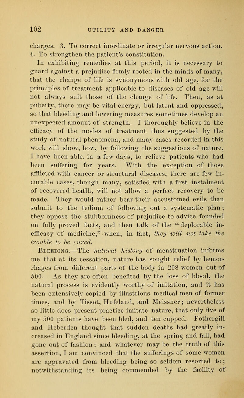 charges. 3. To correct inordinate or irregular nervous action. 4. To strengthen the patient's constitution. In exhibiting remedies at this period, it is necessary to guard against a prejudice firmly rooted in the minds of many, that the change of life is synonymous with old age, for the principles of treatment applicable to diseases of old age will not always suit those of the change of life. Then, as at puberty, there may be vital energy, but latent and oppressed, so that bleeding and lowering measures sometimes develop an unexpected amount of strength. I thoroughly believe in the efficacy of the modes of treatment thus suggested by the study of natural phenomena, and many cases recorded in this work will show, how, by following the suggestions of nature, I have been able, in a few days, to relieve patients who had been suffering for years. With the exception of those afflicted with cancer or structural diseases, there are few in- curable cases, though man}', satisfied with a first instalment of recovered heatlh, will not allow a perfect recovery to be made. They would rather bear their accustomed evils than submit to the tedium of following out a systematic plan ; they oppose the stubbornness of prejudice to advice founded on fully proved facts, and then talk of the  deplorable in- efflcacy of medicine, when, in fact, they will not take the trouble to be cured. Bleeding.—The natural history of menstruation informs me that at its cessation, nature has sought relief by hemor- rhages from different parts of the body in 208 women out of 500. As they are often benefited by the loss of blood, the natural process is evidently worthy of imitation, and it has been extensively copied by illustrious medical men of former times, and b}^ Tissot, Hufeland, and Meissner; nevertheless so little does present practice imitate nature, that only five of my 500 patients have been bled, and ten cupped. Fothergill and Heberden thought that sudden deaths had greatly in- creased in England since bleeding, at the spring and fall, had gone out of fashion ; and whatever may be the truth of this assertion, I am convinced that the sufferings of some women are aggravated from bleeding being so seldom resorted to; notwithstanding its being commended by the facility of