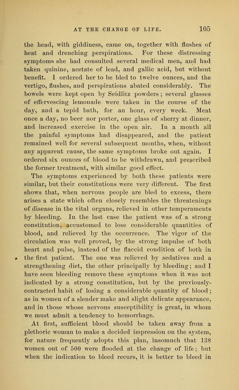 the head, with giddiness, came on, together with flushes of heat and drenching perspirations. For these distressing symptoms she had consulted several medical men, and had taken quinine, acetate of lead, and gallic acid, but without benefit. I ordered her to be bled to twelve ounces, and the vertigo, flushes, and perspirations abated considerably. The bowels were kept open by Seidlitz powders ; several glasses of effervescing lemonade were taken in the course of the day, and a tepid bath, for an hour, every week. Meat once a day, no beer nor porter, one glass of sherry at dinner, and increased exercise in the open air. In a month all the painful symptoms had disappeared, and the patient remained well for several subsequent months, when, without any apparent cause, the same S}Tmptoms broke out again. I ordered six ounces of blood to be withdrawn, and prescribed the former treatment, with similar good effect. The symptoms experienced by both these patients were similar, but their constitutions were very different. The first shows that, when nervous people are bled to excess, there arises a state which often closely resembles the threatenings of disease in the vital organs, relieved in other temperaments by bleeding. In the last case the patient was of a strong constitution, accustomed to lose considerable quantities of blood, and relieved by the occurrence. The vigor of the circulation was well proved, by the strong impulse of both heart and pulse, instead of the flaccid condition of both in the first patient. The one was relieved by sedatives and a strengthening diet, the other principally by bleeding; and I have seen bleeding remove these s3'mptoms when it was not indicated by a strong constitution, but by the previously- contracted habit of losing a considerable quantity of blood; as in women of a slender make and slight delicate appearance, and in those whose nervous susceptibility is great, in whom we must admit a tendency to hemorrhage. At first, sufficient blood should be taken away from a plethoric woman to make a decided impression on the system, for nature frequently adopts this plan, insomuch that 138 women out of 500 were flooded at the change of life; but when the indication to bleed recurs, it is better to bleed in