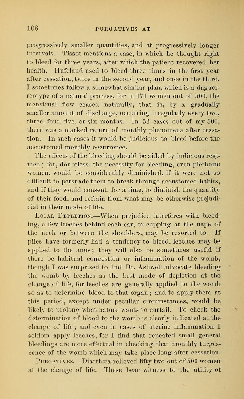 progressively smaller quantities, and at progressively longer intervals. Tissot mentions a case, in which he thought right to bleed for three years, after which the patient recovered her health. Hufeland used to bleed three times in the first year after cessation, twice in the second year, and once in the third. I sometimes follow a somewhat similar plan, which is a daguer- reot}Tpe of a natural process, for in 171 women out of 500, the menstrual flow ceased naturally, that is, by a gradually smaller amount of discharge, occurring irregularly every two, three, four, five, or six months. In 53 cases out of my 500, there was a marked return of monthly phenomena after cessa- tion. In such cases it would be judicious to bleed before the accustomed monthly occurrence. The effects of the bleeding should be aided by judicious regi- men ; for, doubtless, the necessity for bleeding, even plethoric women, would be considerably diminished, if it were not so difficult to persuade them to break through accustomed habits, and if they would consent, for a time, to diminish the quantity of their food, and refrain from what may be otherwise prejudi- cial in their mode of life. Local Depletion.—When prejudice interferes with bleed- ing, a few leeches behind each ear, or cupping at the nape of the neck or between the shoulders, ma}' be resorted to. If piles have formerly had a tendenc}' to bleed, leeches may be applied to the anus; they will also be sometimes useful if there be habitual congestion or inflammation of the womb, though I was surprised to find Dr. Ashwell advocate bleeding the womb by leeches as the best mode of depletion at the change of life, for leeches are generally applied to the womb so as to determine blood to that organ ; and to apply them at this period, except under peculiar circumstances, would be likely to prolong what nature wants to curtail. To check the determination of blood to the womb is clearly indicated at the change of life; and even in cases of uterine inflammation I seldom apply leeches, for I find that repeated small general bleedings are more effectual in checking that monthly tumes- cence of the womb which may take place long after cessation. Purgatives.—Diarrhoea relieved fifty-two out of 500 women at the change of life. These bear witness to the utility of