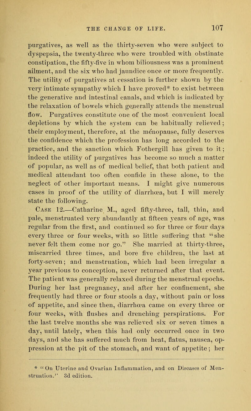 purgatives, as well as the thirty-seven who were subject to dyspepsia, the twenty-three who were troubled with obstinate constipation, the fifty-five in whom biliousness was a prominent ailment, and the six who had jaundice once or more frequently. The utility of purgatives at cessation is further shown by the very intimate sympathy which I have proved* to exist between the generative and intestinal canals, and which is indicated by the relaxation of bowels which generally attends the menstrual flow. Purgatives constitute one of the most convenient local depletions by which the system can be habitually relieved; their emphrvment, therefore, at the menopause, fully deserves the confidence which the profession has long accorded to the practice, and the sanction which Fothergill has given to it; indeed the utility of purgatives has become so much a matter of popular, as well as of medical belief, that both patient and medical attendant too often confide in these alone, to the neglect of other important means. I might give numerous cases in proof of the utility of diarrhoea, but I wTill merely state the following. Case 12.—Catharine M., aged fifty-three, tall, thin, and pale, menstruated very abundantly at fifteen years of age, was regular from the first, and continued so for three or four da}*s every three or four weeks, with so little suffering that she never felt them come nor go. She married at thirty-three, miscarried three times, and bore five children, the last at forty-seven; and menstruation, which had been irregular a 3^ear previous to conception, never returned after that event. The patient was generally relaxed during the menstrual epochs. During her last pregnane}', and after her confinement, she frequently had three or four stools a clay, without pain or loss of appetite, and since then, diarrhoea came on every three or four weeks, with flushes and drenching perspirations. For the last twelve months she was relieved six or seven times a day, until lately, when this had only occurred once in two days, and she has suffered much from heat, flatus, nausea, op- pression at the pit of the stomach, and want of appetite; her *  On Uterine and Ovarian Inflammation, and on Diseases of Men- struation.' 3d edition.