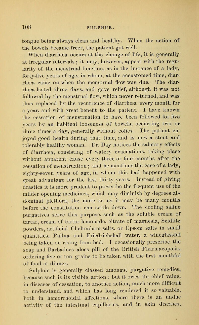 tongue being always clean and healthy. When the action of the bowels became freer, the patient got well. When diarrhoea occurs at the change of life, it is generally at irregular intervals ; it may, however, appear with the regu- larity of the menstrual function, as in the instance of a lady, forty-five }rears of age, in whom, at the accustomed time, diar- rhoea came on when the menstrual flow was due. The diar- rhoea lasted three days, and gave relief, although it was not followed by the menstrual flow, which never returned, and was thus replaced by the recurrence of diarrhoea every month for a }rear, and with great benefit to the patient. I have known the cessation of menstruation to have been followed for five years by an habitual looseness of bowels, occurring two or three times a day, generally without colics. The patient en- joyed good health during that time, and is now a stout and tolerably healthy woman. Dr. Day notices the salutary effects of diarrhoea, consisting of watery evacuations, taking place without apparent cause every three or four months after the cessation of menstruation ; and he mentions the case of a lady, eighty-seven years of age, in whom this had happened with great advantage for the last thirty years. Instead of giving drastics it is more prudent to prescribe the frequent use of the milder opening medicines, which may diminish by degrees ab- dominal plethora, the more so as it may be many months before the constitution can settle down. The cooling saline purgatives serve this purpose, such as the soluble cream of tartar, cream of tartar lemonade, citrate of magnesia, Seicllitz powders, artificial Cheltenham salts, or Epsom salts in small quantities, Pullna and Friedrichshall water, a wineglassful being taken on rising from bed. I occasionally prescribe the soap and Barbadoes aloes pill of the British Pharmacopoeia, ordering five or ten grains to be taken with the first mouthful of food at dinner. Sulphur is generally classed amongst purgative remedies, because such is its visible action; but it owes its chief value, in diseases of cessation, to another action, much more difficult to understand, and which has long rendered it so valuable, both in hemorrhoidal affections, where there is an undue activity of the intestinal capillaries, and in skin diseases,