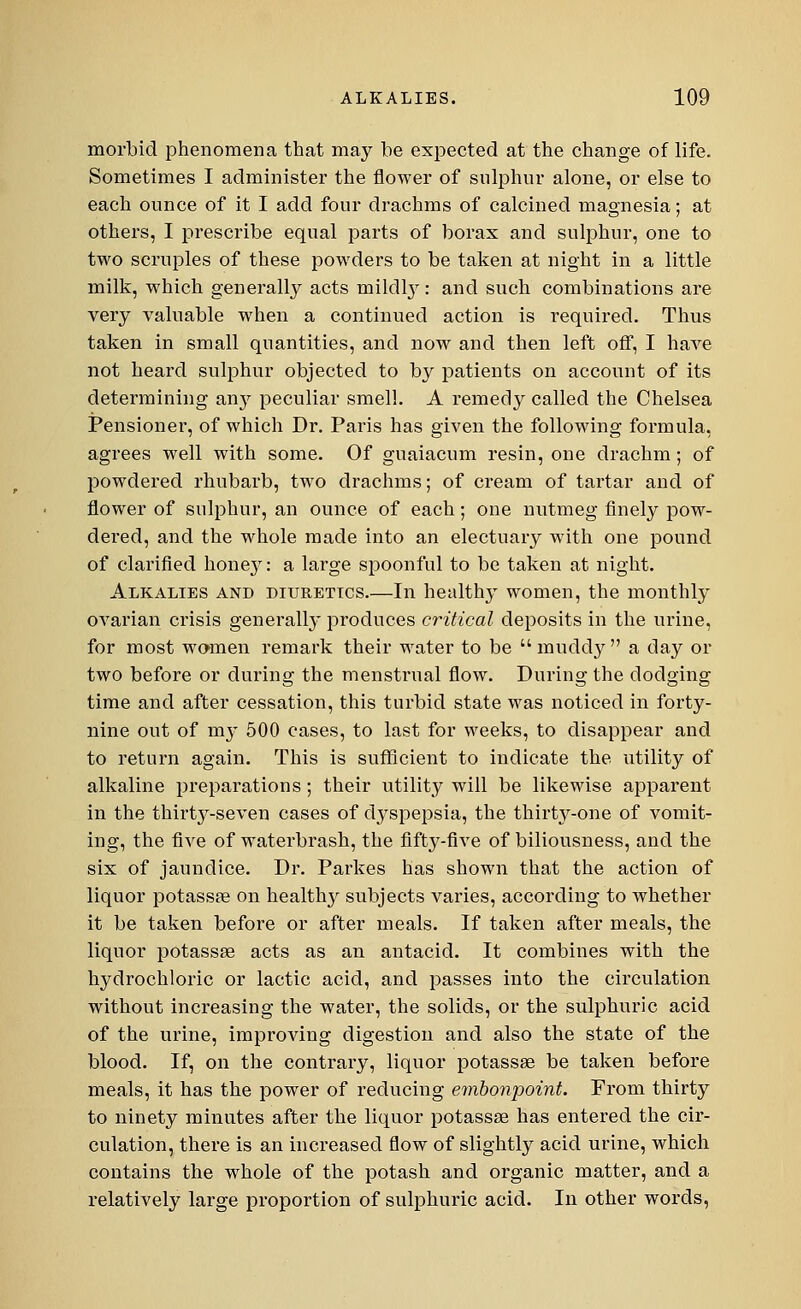 morbid phenomena that may be expected at the change of life. Sometimes I administer the flower of sulphur alone, or else to each ounce of it I add four drachms of calcined magnesia; at others, I prescribe equal parts of borax and sulphur, one to two scruples of these powders to be taken at night in a little milk, which generally acts mildby: and such combinations are very valuable when a continued action is required. Thus taken in small quantities, and now and then left off, I have not heard sulphur objected to by patients on account of its determining an}' peculiar smell. A remedy called the Chelsea Pensioner, of which Dr. Paris has given the following formula, agrees well with some. Of guaiacum resin, one drachm ; of powdered rhubarb, two drachms; of cream of tartar and of flower of sulphur, an ounce of each; one nutmeg finely pow- dered, and the whole made into an electuary with one pound of clarified honey: a large spoonful to be taken at night. Alkalies and diuretics.—In healthy women, the monthly ovarian crisis generally produces critical deposits in the urine, for most women remark their water to be muddy a day or two before or during the menstrual flow. During the dodging time and after cessation, this turbid state was noticed in forty- nine out of my 500 cases, to last for weeks, to disappear and to return again. This is sufficient to indicate the utility of alkaline preparations; their utility will be likewise apparent in the thirty-seven cases of dyspepsia, the thirty-one of vomit- ing, the five of waterbrash, the fifty-five of biliousness, and the six of jaundice. Dr. Parkes has shown that the action of liquor potassae on health}' subjects varies, according to whether it be taken before or after meals. If taken after meals, the liquor potassae acts as an antacid. It combines with the hydrochloric or lactic acid, and passes into the circulation without increasing the water, the solids, or the sulphuric acid of the urine, improving digestion and also the state of the blood. If, on the contrary, liquor potassae be taken before meals, it has the power of reducing embonpoint. From thirty to ninety minutes after the liquor potassae has entered the cir- culation, there is an increased flow of slightly acid urine, which contains the whole of the potash and organic matter, and a relatively large proportion of sulphuric acid. In other words,