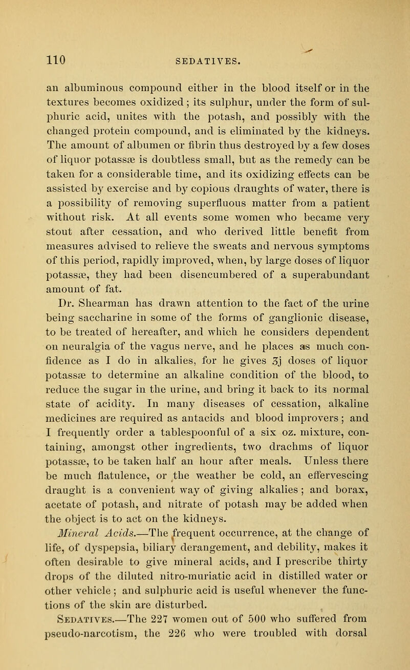 an albuminous compound either in the blood itself or in the textures becomes oxidized ; its sulphur, under the form of sul- phuric acid, unites with the potash, and possibly with the changed protein compound, and is eliminated by the kidneys. The amount of albumen or fibrin thus destroyed by a few doses of liquor potassae is doubtless small, but as the remedy can be taken for a considerable time, and its oxidizing effects can be assisted by exercise and by copious draughts of water, there is a possibility of removing superfluous matter from a patient without risk. At all events some women who became very stout after cessation, and who derived little benefit from measures advised to relieve the sweats and nervous symptoms of this period, rapidly improved, when, by large doses of liquor potassae, they had been disencumbered of a superabundant amount of fat. Dr. Shearman has drawn attention to the fact of the urine being saccharine in some of the forms of ganglionic disease, to be treated of hereafter, and which he considers dependent on neuralgia of the vagus nerve, and he places as much con- fidence as I do in alkalies, for he gives 3j doses of liquor potassse to determine an alkaline condition of the blood, to reduce the sugar in the urine, and bring it back to its normal state of acidity. In many diseases of cessation, alkaline medicines are required as antacids and blood improvers ; and I frequently order a tablespoonful of a six oz. mixture, con- taining, amongst other ingredients, two drachms of liquor potassse, to be taken half an hour after meals. Unless there be much flatulence, or the weather be cold, an effervescing draught is a convenient way of giving alkalies ; and borax, acetate of potash, and nitrate of potash may be added when the object is to act on the kidneys. Mineral Acids.—The frequent occurrence, at the change of life, of dyspepsia, biliary derangement, and debility, makes it often desirable to give mineral acids, and I prescribe thirty drops of the diluted nitro-muriatic acid in distilled water or other vehicle ; and sulphuric acid is useful whenever the func- tions of the skin are disturbed. Sedatives.—The 227 women out of 500 who suffered from pseudo-narcotism, the 226 who were troubled with dorsal