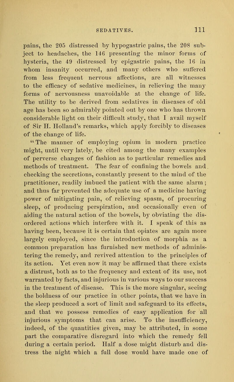 pains, the 205 distressed by hypogastric pains, the 208 sub- ject to headaches, the 146 presenting the minor forms of hysteria, the 49 distressed by epigastric pains, the 16 in whom insanity occurred, and many others who suffered from less frequent nervous affections, are all witnesses to the efficacy of sedative medicines, in relieving the many forms of nervousness unavoidable at the change of life. The utility to be derived from sedatives in diseases of old age has been so admirably pointed out by one who has thrown considerable light on their difficult study, that I avail myself of Sir H. Holland's remarks, which apply forcibly to diseases of the change of life.  The manner of empkrying opium in modern practice might, until very lately, be cited among the many examples of perverse changes of fashion as to particular remedies and methods of treatment. The fear of confining the bowels and. checking the secretions, constantly present to the mind of the practitioner, readily imbued the patient with the same alarm; and thus far prevented the adequate use of a medicine having power of mitigating pain, of relieving spasm, of procuring sleep, of producing perspiration, and occasionally even of aiding the natural action of the bowels, by obviating the dis- ordered actions which interfere with it. I speak of this as having been, because it is certain that opiates are again more largely employed, since the introduction of morphia as a common preparation has furnished new methods of adminis- tering the remedy, and revived attention to the principles of its action. Yet even now it may be affirmed that there exists a distrust, both as to the frequency and extent of its use, not warranted by facts, and injurious in various ways to our success in the treatment of disease. This is the more singular, seeing the boldness of our practice in other points, that we have in the sleep produced a sort of limit and safeguard to its effects, and that we possess remedies of easy application for all injurious symptoms that can arise. To the insufficiency, indeed, of the quantities given, may be attributed, in some part the comparative disregard into which the remedy fell during a certain period. Half a dose might disturb and dis- tress the night which a full dose would have made one of