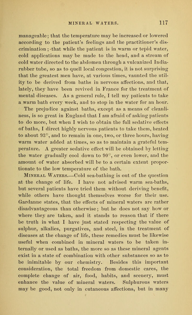 manageable; that the temperature ma}' be increased or lowered according to the patient's feelings and the practitioner's dis- crimination ; -that while the patient is in warm or tepid water, cold applications may be made to the head, and a stream of cold water directed to the abdomen through a vulcanized India- rubber tube, so as to quell local congestion, it is not surprising that the greatest men have, at various times, vaunted the util- ity to be derived from baths in nervous affections, and that, lately, they have been revived in France for the treatment of mental diseases. As a general rule, I tell my patients to take a warm bath eveiy week, and to stop in the water for an hour. The prejudice against baths, except as a means of cleanli- ness, is so great in England that I am afraid of asking patients to do more, but when I wish to obtain the full sedative effects of baths, I direct highly nervous patients to take them, heated to about 93°, and to remain in one, two, or three hours, having warm water added at times, so as to maintain a grateful tem- perature. A greater sedative effect will be obtained by letting the water gradually cool down to 90°, or even lower, and the amount of water absorbed will be to a certain extent propor- tionate to the low temperature of the bath. Mineral Waters.—Cold sea-bathing is out of the question at the change of life. I have not advised warm sea-baths, but several patients have tried them without deriving benefit, while others have thought themselves worse for their use. Gardanne states, that the effects of mineral waters are rather disadvantageous than otherwise; but he does not say how or where they are taken, and it stands to reason that if there be truth in what I have just stated respecting the value of sulphur, alkalies, purgatives, and steel, in the treatment of diseases at the change of life, these remedies must be likewise useful when combined in mineral waters to be taken in- ternally or used as baths, the more so as these mineral agents exist in a state of combination with other substances so as to be inimitable by our chemistry. Besides this important consideration, the total freedom from domestic cares, the complete change of air, food, habits, and scenery, must enhance the value of mineral waters. Sulphurous waters may be good, not only in cutaneous affections, but in many