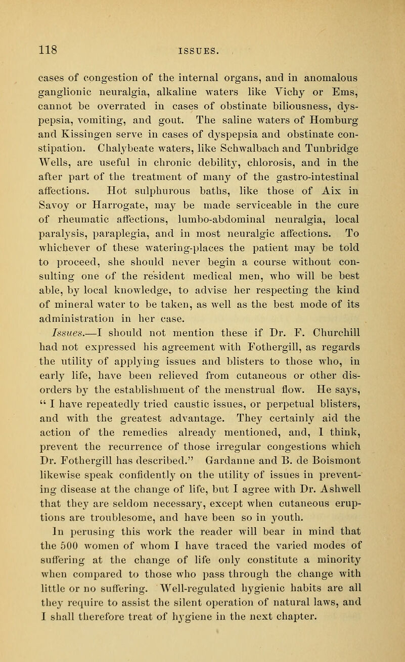 cases of congestion of the internal organs, and in anomalous ganglionic neuralgia, alkaline waters like Vichy or Ems, cannot be overrated in cases of obstinate biliousness, dys- pepsia, vomiting, and gout. The saline waters of Homburg and Kissingen serve in cases of dyspepsia and obstinate con- stipation. Chalybeate waters, like Schwalbach and Tunbridge Wells, are useful in chronic debility, chlorosis, and in the after part of the treatment of many of the gastro-intestinal affections. Hot sulphurous baths, like those of Aix in Savoy or Harrogate, may be made serviceable in the cure of rheumatic affections, lumbo-abdominal neuralgia, local paralysis, paraplegia, and in most neuralgic affections. To whichever of these watering-places the patient may be told to proceed, she should never begin a course without con- sulting one of the resident medical men, who will be best able, by local knowledge, to advise her respecting the kind of mineral water to be taken, as well as the best mode of its administration in her case. Issues.—I should not mention these if Dr. F. Churchill had not expressed his agreement with Fothergill, as regards the utility of applying issues and blisters to those who, in early life, have been relieved from cutaneous or other dis- orders by the establishment of the menstrual flow. He says,  I have repeatedly tried caustic issues, or perpetual blisters, and with the greatest advantage. They certainly aid the action of the remedies already mentioned, and, 1 think, prevent the recurrence of those irregular congestions which Dr. Fothergill has described. Gardanne and B. de Boismont likewise speak confidently on the utility of issues in prevent- ing disease at the change of life, but I agree with Dr. Ashwell that they are seldom necessary, except when cutaneous erup- tions are troublesome, and have been so in youth. In perusing this work the reader will bear in mind that the 500 women of whom I have traced the varied modes of suffering at the change of life only constitute a minority when compared to those who pass through the change with little or no suffering. Well-regulated hygienic habits are all they require to assist the silent operation of natural laws, and I shall therefore treat of hygiene in the next chapter.