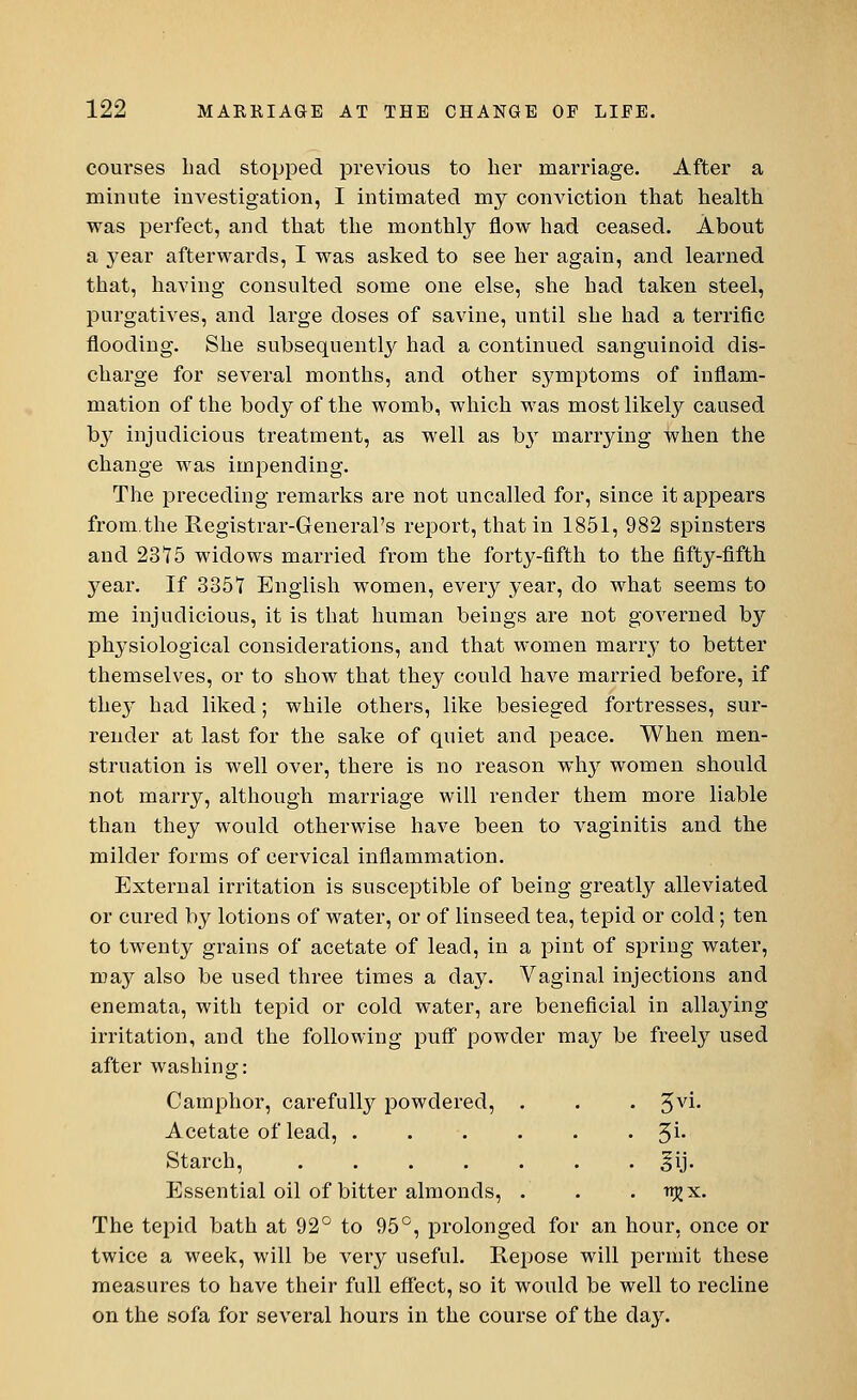 courses Lad stopped previous to her marriage. After a minute investigation, I intimated my conviction that health was perfect, and that the monthly flow had ceased. About a year afterwards, I was asked to see her again, and learned that, having consulted some one else, she had taken steel, purgatives, and large doses of savine, until she had a terrific flooding. She subsequently had a continued sanguinoid dis- charge for several months, and other symptoms of inflam- mation of the body of the womb, which was most likely caused by injudicious treatment, as well as b}T marrying when the change was impending. The preceding remarks are not uncalled for, since it appears from.the Registrar-General's report, that in 1851, 982 spinsters and 2375 widows married from the forty-fifth to the fifty-fifth year. If 335T English women, every year, do what seems to me injudicious, it is that human beings are not governed bjr physiological considerations, and that women marry to better themselves, or to show that they could have married before, if they had liked; while others, like besieged fortresses, sur- render at last for the sake of quiet and peace. When men- struation is well over, there is no reason why women should not marry, although marriage will render them more liable than they would otherwise have been to vaginitis and the milder forms of cervical inflammation. External irritation is susceptible of being greatly alleviated or cured by lotions of water, or of linseed tea, tepid or cold; ten to twenty grains of acetate of lead, in a pint of spring water, may also be used three times a clay. Vaginal injections and enemata, with tepid or cold water, are beneficial in allaying irritation, and the following puff powder may be freely used after washing: Camphor, carefully powdered, . . . Z,vi. Acetate of lead, 3i. Starch, ....... ^ij. P^ssential oil of bitter almonds, . . . trjjx. The tepid bath at 92° to 95°, prolonged for an hour, once or twice a week, will be very useful. Repose will permit these measures to have their full effect, so it would be well to recline on the sofa for several hours in the course of the day.