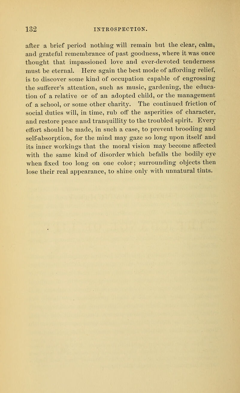 after a brief period nothing will remain but the clear, calm, and grateful remembrance of past goodness, where it was once thought that impassioned love and ever-devoted tenderness must be eternal. Here again the best mode of affording relief, is to discover some kind of occupation capable of engrossing the sufferer's attention, such as music, gardening, the educa- tion of a relative or of an adopted child, or the management of a school, or some other charity. The continued friction of social duties will, in time, rub off the asperities of character, and restore peace and tranquillity to the troubled spirit. Every effort should be made, in such a case, to prevent brooding and self-absorption, for the mind may gaze so long upon itself and its inner workings that the moral vision may become affected with the same kind of disorder which befalls the bodily eye when fixed too long on one color; surrounding objects then lose their real appearance, to shine only with unnatural tints.