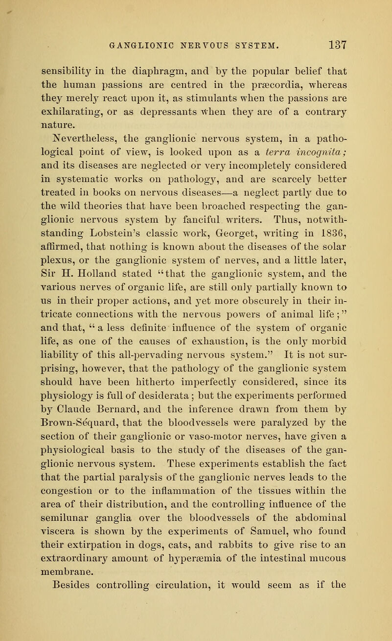 sensibility in the diaphragm, and by the popular belief that the human passions are centred in the prsecordia, whereas they merely react upon it, as stimulants when the passions are exhilarating, or as depressants when they are of a contrary nature. Nevertheless, the ganglionic nervous system, in a patho- logical point of view, is looked upon as a terra incognita; and its diseases are neglected or very incompletely considered in systematic works on pathology, and are scarcely better treated in books on nervous diseases—a neglect partly due to the wild theories that have been broached respecting the gan- glionic nervous s}rstem by fanciful writers. Thus, notwith- standing Lobstein's classic work, Georget, writing in 1836, affirmed, that nothing is known about the diseases of the solar plexus, or the ganglionic system of nerves, and a little later, Sir H. Holland stated that the ganglionic system, and the various nerves of organic life, are still only partially known to us in their proper actions, and yet more obscurely in their in- tricate conuections with the nervous powers of animal life; and that, a less definite influence of the system of organic life, as one of the causes of exhaustion, is the ouly morbid liability of this all-pervading nervous sj^stem. It is not sur- prising, however, that the pathology of the ganglionic system should have been hitherto imperfectly considered, since its physiology is full of desiderata; but the experiments performed by Claude Bernard, and the inference drawn from them by Brown-Sequard, that the bloodvessels were paralyzed by the section of their ganglionic or vaso-motor nerves, have given a physiological basis to the study of the diseases of the gan- glionic nervous system. These experiments establish the fact that the partial paralysis of the ganglionic nerves leads to the congestion or to the inflammation of the tissues within the area of their distribution, and the controlling influence of the semilunar ganglia over the bloodvessels of the abdominal viscera is shown by the experiments of Samuel, who found their extirpation in dogs, cats, and rabbits to give rise to an extraordinary amount of hyperemia of the intestinal mucous membrane. Besides controlling circulation, it would seem as if the