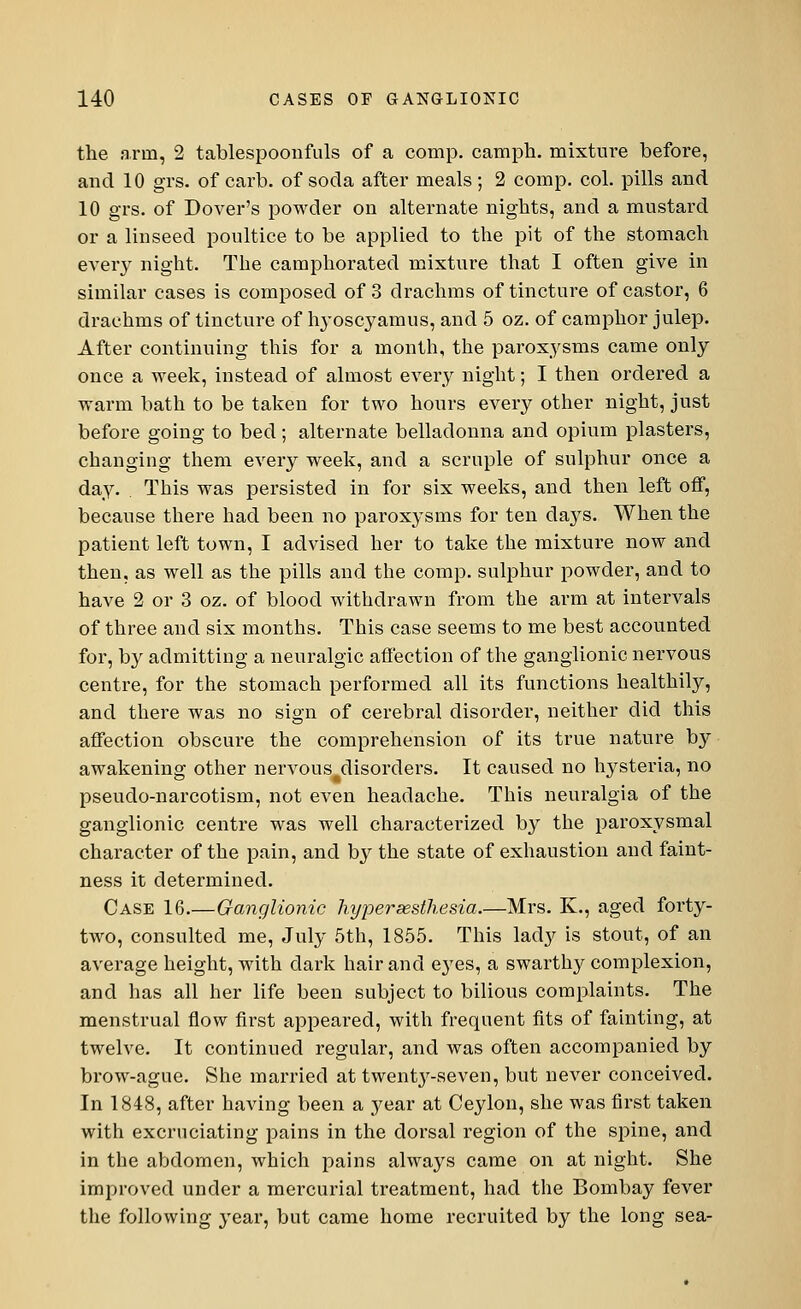 the arm, 2 tablespoonfuls of a comp. camph. mixture before, and 10 grs. of carb. of soda after meals ; 2 comp. col. pills and 10 grs. of Dover's powder on alternate nights, and a mustard or a linseed poultice to be applied to the pit of the stomach every night. The camphorated mixture that I often give in similar cases is composed of 3 drachms of tincture of castor, 6 drachms of tincture of Ivyoscyamus, and 5 oz. of camphor julep. After continuing this for a month, the paroxysms came only once a week, instead of almost every night; I then ordered a warm bath to be taken for two hours every other night, just before going to bed; alternate belladonna and opium plasters, changing them every week, and a scruple of sulphur once a day. . This was persisted in for six weeks, and then left off, because there had been no paroxysms for ten clays. When the patient left town, I advised her to take the mixture now and then, as well as the pills and the comp. sulphur powder, and to have 2 or 3 oz. of blood withdrawn from the arm at intervals of three and six months. This case seems to me best accounted for, by admitting a neuralgic affection of the ganglionic nervous centre, for the stomach performed all its functions healthily, and there was no sign of cerebral disorder, neither did this affection obscure the comprehension of its true nature by awakening other nervous disorders. It caused no hysteria, no pseudo-narcotism, not even headache. This neuralgia of the ganglionic centre was well characterized by the paroxysmal character of the pain, and by the state of exhaustion and faint- ness it determined. Case 16.—Ganglionic hyperesthesia.—Mrs. K., aged forty- two, consulted me, July 5th, 1855. This lady is stout, of an average height, with dark hair and e}res, a swarthy complexion, and has all her life been subject to bilious complaints. The menstrual flow first appeared, with frequent fits of fainting, at twelve. It continued regular, and was often accompanied by brow-ague. She married at twent}r-seven, but never conceived. In 1848, after having been a year at Ceylon, she was first taken with excruciating pains in the dorsal region of the spine, and in the abdomen, which pains always came on at night. She improved under a mercurial treatment, had the Bombay fever the following year, but came home recruited by the long sea-