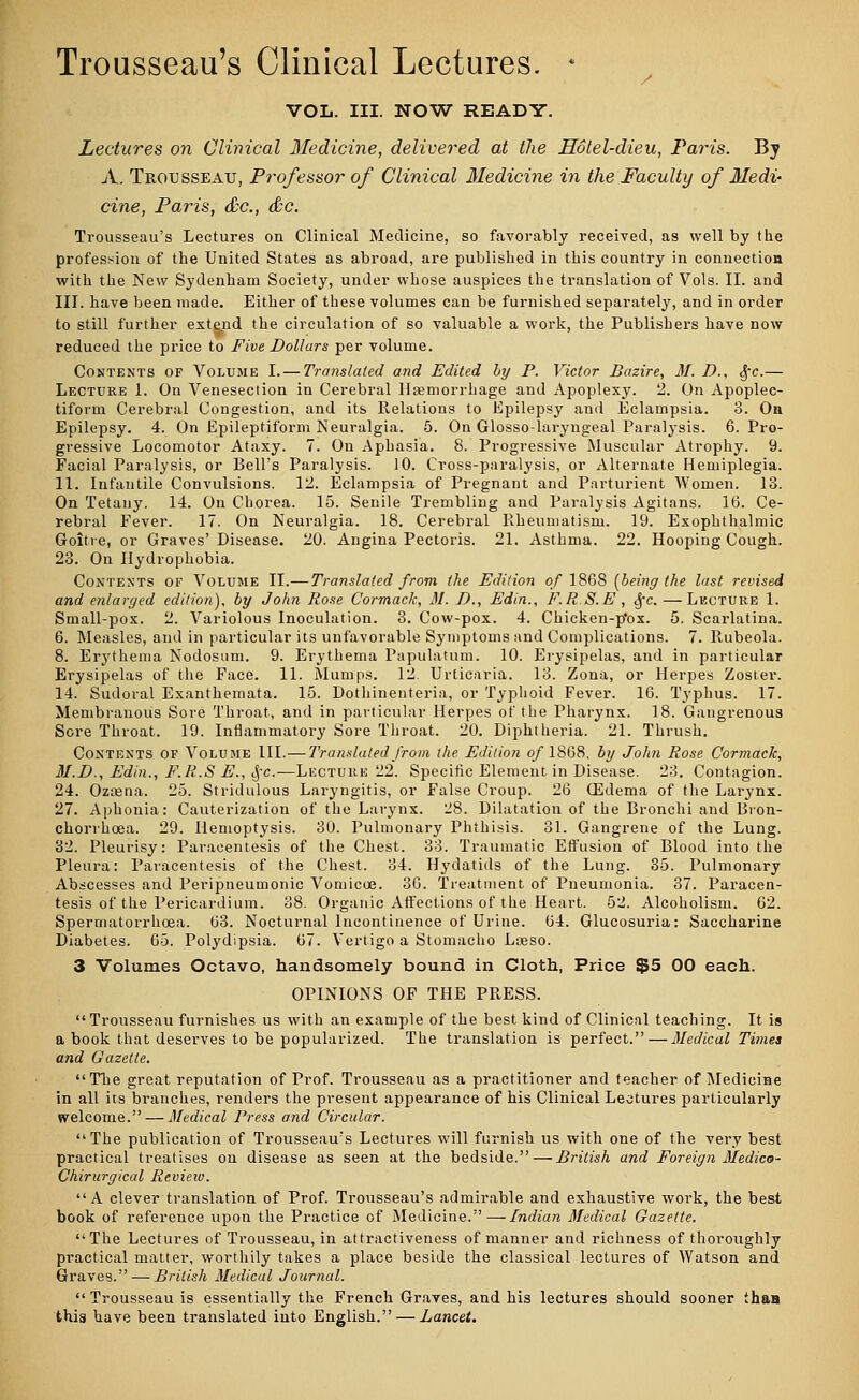 Trousseau's Clinical Lectures. * VOL. III. NOW READY. Lectures on Clinical Medicine, delivered at the Hotel-dieu, Paris. By A. Trousseau, Professor of Clinical Medicine in the Faculty of Medi- cine, Paris, &c, &c. Trousseau's Lectures on Clinical Medicine, so favorably received, as well by the profession of the United States as abroad, are published in this country in connection with the New Sydenham Society, under whose auspices the translation of Vols. II. and III. have been made. Either of these volumes can be furnished separately, and in order to still further extend the circulation of so valuable a work, the Publishers have now reduced the price to Five Dollars per volume. Contents of Volume I. — Translated and Edited by P. Victor Bazire, M. D., §c.— Lecture 1. On Venesection in Cerebral Haemorrhage and Apoplexy. 2. On Apoplec- tiform Cerebral Congestion, and its Relations to Epilepsy and Eclampsia. 3. Oa Epilepsy. 4. On Epileptiform Neuralgia. 5. On Glosso-laryngeal Paralysis. 6. Pro- gressive Locomotor Ataxy. 7. On Apbasia. 8. Progressive Muscular Atrophy. 9. Facial Paralysis, or Bell's Paralysis. 10. Cross-paralysis, or Alternate Hemiplegia. 11. Infantile Convulsions. 12. Eclampsia of Pregnant and Parturient Women. 13. On Tetany. 14. On Chorea. 15. Senile Trembling and Paralysis Agitans. 16. Ce- rebral Fever. 17. On Neuralgia. 18. Cerebral Rheumatism. 19. Exophthalmic Goitre, or Graves' Disease. 20. Angina Pectoris. 21. Asthma. 22. Hooping Cough. 23. On Hydrophobia. Contents of Volume II.—Translated from the Edition of 1868 [being the last revised and enlarged edition), by John Rose Cormack, M. D., Edin., F.R.S.E , 3fc. — Lecture 1. Small-pox. 2. Variolous Inoculation. 3. Cow-pox. 4. Chicken-p'ox. 5. Scarlatina. 6. Measles, and in particular its unfavorable Symptoms and Complications. 7. Rubeola. 8. Erythema Nodosum. 9. Erythema Papulatum. 10. Erysipelas, and in particular Erysipelas of the Face. 11. Mumps. 12. Urticaria. 13. Zona, or Herpes Zoster. 14. Sudoral Exanthemata. 15. Dothinenteria, or Typhoid Fever. 16. Typhus. 17. Membranous Sore Throat, and in particular Herpes of the Pharynx. 18. Gangrenous Sore Throat. 19. Inflammatory Sore Throat. 20. Diphtheria. 21. Thrush. Contents of Volume III.—Translated from the Edition of 1868. by John Rose. Cormack, M.D., Edin., F.R.S E., $c.—Lecture 22. Specific Element in Disease. 23. Contagion. 24. Ozcena. 25. Stridulous Laryngitis, or False Croup. 26 (Edema of the Larynx. 27. Aphonia: Cauterization of the Larynx. 28. Dilatation of the Bronchi and Bron- chorrhoea. 29. Hemoptysis. 30. Pulmonary Phthisis. 81. Gangrene of the Lung. 82. Pleurisy: Paracentesis of the Chest. 33. Traumatic Effusion of Blood into the Pleura: Paracentesis of the Chest. 84. Hydatids of the Lung. 85. Pulmonary Abscesses and Peripneumonia Vomicae. 36. Treatment of Pneumonia. 37. Paracen- tesis of the Pericardium. 88. Organic Affections of the Heart. 52. Alcoholism. 62. Spermatorrhoea. 63. Nocturnal Incontinence of Urine. 64. Glucosuria: Saccharine Diabetes. 65. Polydipsia. 67. Vertigo a Stomacho Loeso. 3 Volumes Octavo, handsomely bound in Cloth, Price $5 OO each. OPINIONS OF THE PRESS. Trousseau furnishes us with an example of the best kind of Clinical teaching. It is a book that deserves to be popularized. The translation is perfect. — Medical Times and Gazette. The great reputation of Prof. Trousseau as a practitioner and teacher of Medicine in all its branches, renders the present appearance of his Clinical Lectures particularly welcome. — Medical Press and Circular. The publication of Trousseau's Lectures will furnish us with one of the very best practical treatises on disease as seen at the bedside.—British and Foreign Medico- Chirurgical Revieiv. A clever translation of Prof. Trousseau's admirable and exhaustive work, the best book of reference upon the Practice of Medicine.—Indian Medical Gazette. The Lectures of Trousseau, in attractiveness of manner and richness of thoroughly practical matter, worthily takes a place beside the classical lectures of Watson and Graves. — British Medical Journal.  Trousseau is essentially the French Graves, and his lectures should sooner than this have been translated into English. — Lancet.