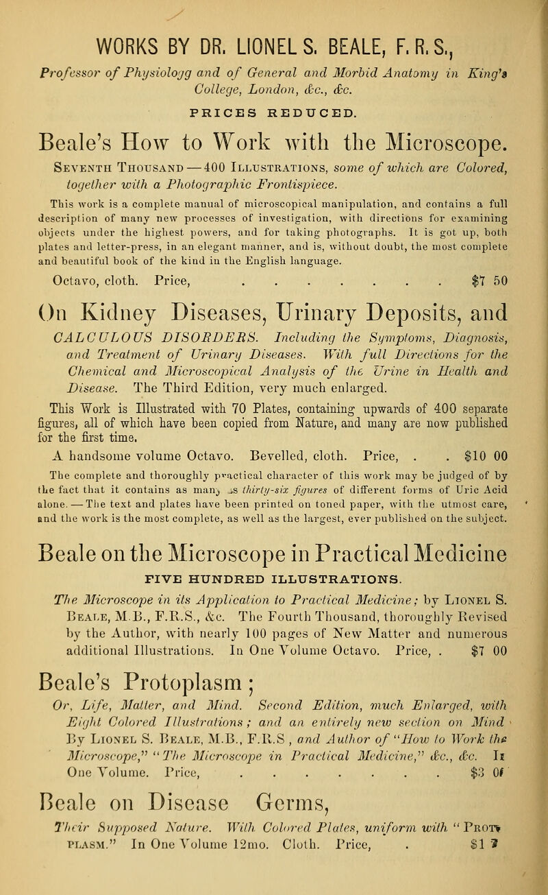 WORKS BY DR. LIONELS. BEALE, F.R.S., Professor of Physioloyg and of General and Morbid Anatomy in King's College, London, &c., &c. PRICES REDUCED. Beale's How to Work with the Microscope. Seventh Thousand — 400 Illustrations, some of which are Colored, together with a Photographic Frontispiece. This work is a complete manual of microscopical manipulation, and contains a full description of many new processes of investigation, with directions for examining objects under the highest, powers, and for taking photographs. It is got up, both plates and letter-press, in an elegant manner, and is, without doubt, the most complete and beautiful book of the kind in the English language. Octavo, cloth. Price, $7 50 On Kidney Diseases, Urinary Deposits, and CALCULOUS DISORDERS. Including the Symptoms, Diagnosis, and Treatment of Urinary Diseases. With full Directions for the Chemical and Microscopical Analysis of the Urine in Health and Disease. The Third Edition, very much enlarged. This Work is Illustrated with 70 Plates, containing upwards of 400 separate figures, all of which have been copied from Nature, and many are now published for the first time. A handsome volume Octavo. Bevelled, cloth. Price, . . $10 00 The complete and thoroughly practical character of this work may be judged of by the fact that it contains as man^ ^s thirty-six figures of different forms of Uric Acid alone. — The text and plates have been printed on toned paper, with the utmost care, and the work is the most complete, as well as the largest, ever published on the subject. Beale on the Microscope in Practical Medicine FIVE HUNDRED ILLUSTRATIONS. The Microscope in its Application to Practical Medicine; by Lionel S. Beale, M.B., F.R.S., &c. The Fourth Thousand, thoroughly Revised by the Author, with nearly 100 pages of New Matter and numerous additional Illustrations. In One Volume Octavo. Price, . $7 00 Beale's Protoplasm; Or, Life, Matter, and Mind. Second Edition, much Enlarged, with Eight Colored Illustrations; and an entirely new section on Mind < By Lionel S. Beale, M.B., F.R.S , and Author of How to Work the Microscope,'''' The Microscope in Practical Medicine, &c, &c. Ii One Volume. Price, $3 01' Beale on Disease Germs, Their Supposed Nature. With Colored Plates, uniform with Trot*