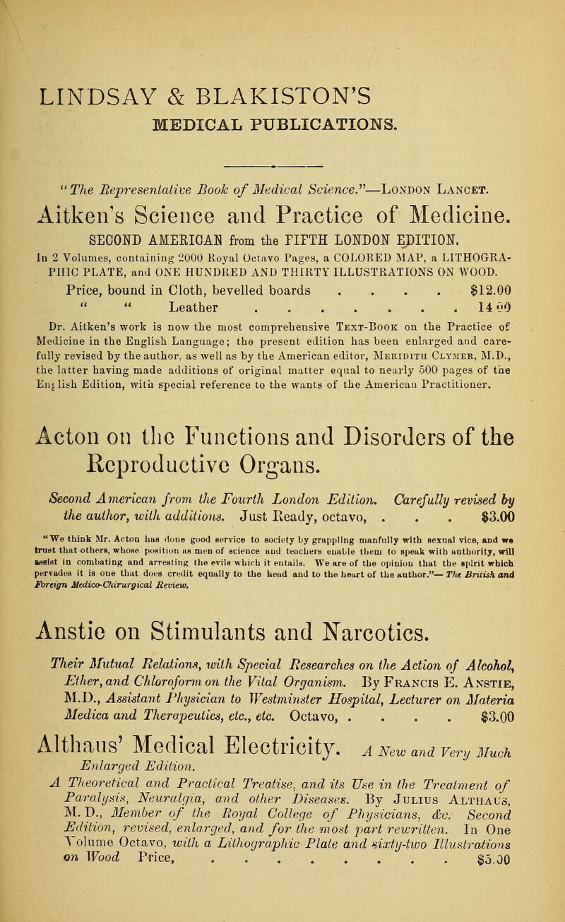 LINDSAY & BLAKISTON'S MEDICAL PUBLICATIONS. The Representative Book of Medical Science.''1—London Lancet. Aitken's Science and Practice of Medicine. SECOND AMERICAN from the EIPTH LONDON EDITION. In 2 Volumes, containing 2000 Royal Octavo Pages, a COLORED MAP, a LITHOGRA- PHIC PLATE, and ONE HUNDRED AND THIRTY ILLUSTRATIONS ON WOOD. Price, bound in Cloth, bevelled boards .... $12.00 Leather 14 00 Dr. Aitken's work is now the most comprehensive Text-Book on the Practice of Medicine in the English Language; the present edition has been enlarged and care- fully revised by the author, as well as by the American editor, Meridith Clymer, M.D., the latter having made additions of original matter equal to nearly 500 pages of the English Edition, with special reference to the wants of the American Practitioner. Acton on the Functions and Disorders of the Reproductive Organs. Second American from the Fourth London Edition. Carefully revised by the author, with additions. Just Ready, octavo, . . . $3.00 We think Mr. Acton haa done good service to society by grappling manfully with sexual vice, and w« trust that others, whose position us men of science and teachers enable them to speak with authority, will assist in combating and arresting the evils which it entails. We are of the opinion that the spirit which pervades it is oue that does credit equally to the head and to the heart of the author.— T)ie British and Foreign Medico-Cliirurgical Review. Anstie on Stimulants and Narcotics. Their Mutual Relations, with Special Researches on the Action of Alcohol, Ether, and Chloroform on the Vital Organism. By Francis E. Anstie, M.D., Assistant Physician to Westminster Hospital, Lecturer on Materia Medica and Therapeutics, etc., etc. Octavo, . . . . $3.00 Althaus' Medical Electricity. A New and very Much Enlarged Edition. A Theoretical and Practical Treatise, and its Use in the Treatment of Paralysis, Neuralgia, and other Diseases. By Julius Althaus, M. D., Member of the Royal College of Physicians, &c. Second Edition, revised, enlarged, and for the most part rewritten. In One Volume Octavo, with a Lithographic Plate and sixty-two Illustrations on Wood Price, . $5.00