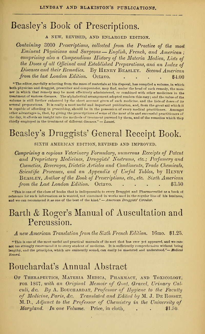 Beasley's Book of Prescriptions. A NEW, REVISED, AND ENLARGED EDITION. Containing 3000 Prescriptions, collected from the Practice of the mosi Eminent Physicians and Surgeons — English, French, and American; comprising also a Compendious History of the Materia Medica, Lists of the Doses of all Officinal and Established Preparations, and an Index of Diseases and their Remedies. By Henry Beasley. Second American from the last London Edition. Octavo. .... $4.00  The editor, carefully selecting from the mass of materials at his disposal, has compiled a volume, in which both physician and druggist, prescriber and compounder, may find, under the head of each remedy, the man- ner In which that remedy may lie most effectively administered, or combined with other medicines in the treatmeut of various diseases. The alphabetical arrangement adopted renders this easy; and the value of the volume is still further enhanced by the short account given of each medicine, and the lists of doses of it? several preparations. It is really a most useful and important publication, and, from the great aid which it is capable of affording in prescribing, should be in the possession of every medical practitioner. Amongst other advantages is, that, by giving the prescriptions of some of the most able and successful practitioners of the day, it affords an insight into the methods of treatment pursued by them, and of the remedies which they chiefly employed in the treatmeut of different diseases. — Lancet. Beasley's Druggists' General Receipt Book. SIXTH AMERICAN EDITION, REVISED AND IMPROVED. Comprising a copious Veterinary Formulary, numerous Receipts of Patent and Proprietary Medicines, Druggists' Nostrums, etc.; Perfumery and Cosmetics, Beverages, Dietetic Articles and Condiments, Trade Chemicals, Scientific Processes, and an Appendix of Useful Tables, by Henry Beasley, Author of the Book of Prescriptions, etc., etc. Sixth American from the Last London Edition. Octavo. .... $3.50 This is one of the class of books that is indispensable to every Druggist and Pharmaceutist as a book of reference lor such information as is wanted, not contained in works used in the regular lino of his business, and we can recommend it as one of the best of the kind. — American Druggists' Circular. Barth & Roger's Manual of Auscultation and Percussion. A new American Translation from the Sixth French Edition. lGmo. $1.25. This is ono of the most useful and practical manuals of its sort that has ever yet appeared, and we can- not too strongly recommend it to every student of medicine. It is sufficiently comprehensive without being lengthy, and the principles, which are eminently sound, can easily be mastered and understood.—Medical Record. Rouchardat's Annual Abstract Of Therapeutics, Materia Medica, Pharmacy, and Toxicology, for 18G7, with an Original Memoir of Gout, Gravel, Urinary Cal- culi, &c. By A. Bouciiardat, Professor of Hygiene to the Faculty of Medicine, Paris, &c. Translated and Edited by M. J. De Rosset, M. D., Adjunct to the Professor of Chemistry in the University of Maryland. In one Volume. Price, in cloth, . . $1.50.