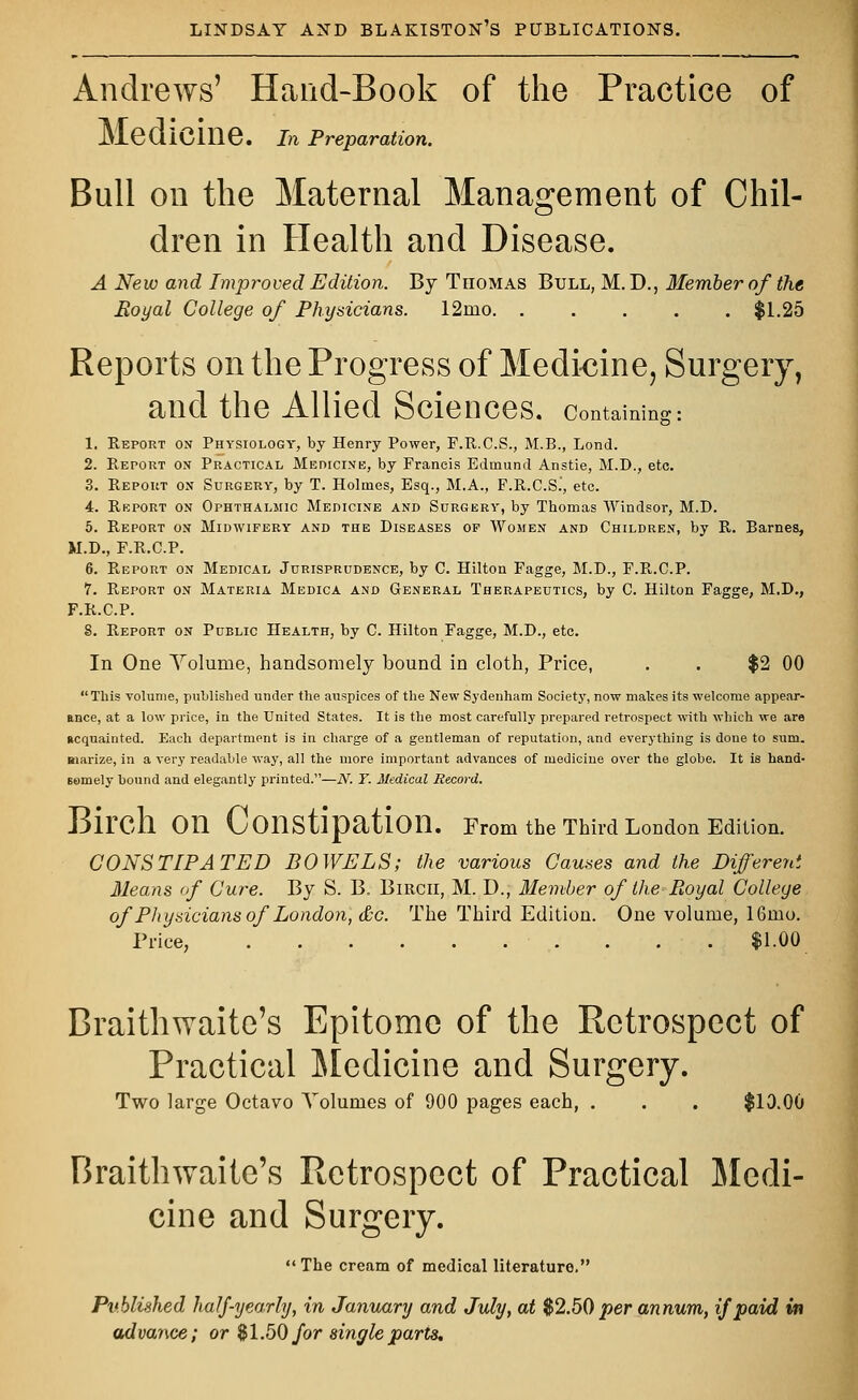 Andrews' Hand-Book of the Practice of MediCine. In Preparation. Bull on the Maternal Management of Chil- dren in Health and Disease. A New and Improved Edition. By Thomas Bull, M. D., Member of the Royal College of Physicians. 12mo $1.25 Reports on the Progress of Medicine, Surgery, and the Allied Sciences, containing: 1. Report on Physiology, by Henry Power, F.R.C.S., M.B., Lond. 2. Report on Practical Medicine, by Francis Edmund Anstie, M.D., etc. 3. Report on Surgery, by T. Holmes, Esq., M.A., F.R.C.S.', etc. 4. Report on Ophthalmic Medicine and Surgery, by Thomas Windsor, M.D. 5. Report on Midwifery and the Diseases op Women and Children, by R. Barnes, M.D., F.R.C.P. 6. Report on Medical Jurisprudence, by C. Hilton Fagge, M.D., F.R.C.P. 7. Report on Materia Medica and General Therapeutics, by C. Hilton Fagge, M.D., F.R.C.P. 8. Report on Public Health, by C. Hilton Fagge, M.D., etc. In One Yolume, handsomely bound in cloth, Price, . . $2 00  This volume, published under the auspices of the New Sydenham Society, now makes its welcome appear- ance, at a low price, in the United States. It is the most carefully prepared retrospect with which we are acquainted. Each department is in charge of a gentleman of reputation, and everything is done to sum. aiarize, in a very readable way, all the more important advances of medicine over the globe. It is hand- eemely bound and elegantly printed.—N. Y. Medical Record. on. Birdl 011 Constipation. From the Third London Edit! CONSTIPATED BOWELS; the various Causes and the Different Means of Cure. By S. B. Birch, M. D., Member of the Boyal College of Physicians of London, &c. The Third Edition. One volume, 16rno. Price, . . . $1.00 Braithwaite's Epitome of the Retrospect of Practical Medicine and Surgery. Two large Octavo Volumes of 900 pages each, . . . $10.00 Braithwaite's Retrospect of Practical Medi- cine and Surgery. The cream of medical literature. Published half-yearly, in January and July, at $2.50 per annum, if paid in advance; or $1.50 for single parts.