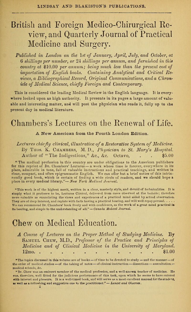 British and Foreign Medico-Chirurgical Re- view, and Quarterly Journal of Practical Medicine and Surgery. Published in London on the 1st of January, April, July, and October, at 6 shillings per number, or 24 shillings per annum, and furnished in this country at $10.00 per annum; being much less than the present cost of importation of English books. Containing Analytical and Critical Re- views, a Bibliographical Record, Original Communications, and a Chron- icle of Medical Science, chiefly Foreign and Contemporary. This is considered the leading Medical Review in the English language. It is every- where looked upon as high authority. It presents in its pages a large amount of valu- able and interesting matter, and will post the physician who reads it, fully up to ihe present day in medical literature. Chambers's Lectures on the Renewal of Life. A New American from the Fourth London Edition. Lectures chiefly clinical, illustrative of a Restorative System of Medicine. 13y Thus. K. Chambers, M. D., Physician to St. Mary's Hospital. Author of  The Indigestions, &c., kc. Octavo, . . $5.00 The medical profession in this country are under obligations to the American publishers for this reprint of Dr. Chambers' Lectures — a work whose time is forever, everywhere in its place, adiuirablo in tono, full of valuable instructions and practical teachings, and written in clear, compact, and often epigrammatic English. AVe can oiler but a brief notice of this intrin- sically good book, which is certain of finding a wide circle of readers, and we should hope a [dace in every medical library.—New York Medical Journal. This work is of the highest merit, written in a clear, masterly style, and devoid of technicalities. It is simply what it professes to be, Lectures Clinical, delivered from cases observed at the bedside; therefore more valuable as enunciating the views and experiences of a practical miud aided by actual observation. They are of deep interest, and replete with facts having a practical bearing, and will well repay perusal We can recommend Dr. Chambers' book freely and with confidence, as the work of a great mind practical is fts bearing, and simple to the understanding of all.—Canada Medical Journal. Chew on Medical Education. A Course of Lectures on the Proper Method of Studying Medicine. By Samuel Chew, M.D., Professor of the Practice and Principles of Medicine and of Clinical Medicine in the University of Maryland. 12mo $1.00 The topics discussed in this volnme are of hooks — of time to be devoted to study — and the manner — of the order of medical studies —of the taking of notes — of clinical instruction — dissections — auscultation—^ medical schools, Ac. Dr. Chew was an eminent member of the medical profession, and a well-Known teacher of medicine. He was. therefore, well fitted for the judicious performance of this task, upon which he seems to have entered (rith interest and pleasure. It is a well-timed book, and will serve as a most excellent manual for the student, as well aa a refreshing and suggestive one to the practitioner. — Lancet and Observe). 2