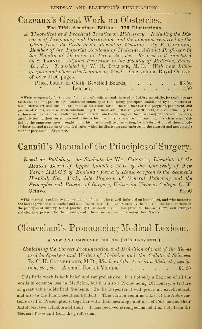 Oazeaux's Great Work on Obstetrics. The Fifth American Edition. 175 Illustrations. A Theoretical and Practical Treatise, on Midwifery. Including the Dis- eases of Pregnancy and Parturition, and the attention required by the Child from its Birth to the Period of Weaning. By P. Cazeaux, Member of (he Imperial Academy of Medicine, Adjunct Professor in the Faculty of Medicine of Paris, &c, Ac. Revised and annotated by S. Tarnier. Adjunct Professor to the Faculty of Medicine, Paris, &c, Ac. Translated by AV. It. Bullock, M. I). With new Litho- graphic and other Illustrations on Wood. One volume lioyal Octavo, of over 1100 pages. Price, bound in Cloth, Bevelled Boards, .... $6.50 Leather, 7.50 Written expressly for the use of students of medicine, and those of midwifery especially, its teachings are Dlain and explicit, presenting a condensed summary of the leading principles established by the masters of u-f) obstetric art, and such clear, practical directions for the management of the pregnant, parturient, and puei >eral states, as have been sanctioned by the most authoritative practitioners, and confirmed by the author b own experience. Collecting his materials from the writings of the entire body of antecedent writers, carefully testing their correctness and value by his own daily experience, and rejecting all such as were falsi- fied by the numerous cases brought under his own immediate observation, he has formed out of them a body of doctrine, and a system of practical rules, which he illustrates and enforces in the clearest and most simp's manner possible. — Examiner. CannifTs Manual of the Principles of Surgery. Based on Pathology, for Students, by Wm. Canniff, Licentiate of the Medical Board of Upper Canada; M.D. of the University of New York; M.R.CS. of England; formerly House Surgeon to the Seamen s Hospital, New York; late Professor of General Pathology and the Principles and Practice of Surgery, University Victoria College. C. W. Octavo $4.50 This manual is evidently the production of a man who is well informed on his subject, and who moreover has had experience as a teacher and as a practitioner. lie has profited by the study of the best authors on the principles of surgery, tested practically their doctrines, and has presented his own views, well arrangid and clearly expressed, for the advantage of olhers. — American Jaunial »f Med. Science. Cleaveland's Pronouncing Medical Lexicon. A NEW AND IMPROVED EDITION (THE ELEVENTH). Containing the Correct Pronunciation and Definition of most of the Terms used by Speakers and Writers of Medicine and the Collateral Sciences. By C. II. Cleaveland, M.D., Member of the American Medical Associa' Hon, etc., etc. A small Pocket Volume. .... $1.25 This little work is both brief and comprehensive; it is not only a Lexicon of all the words in common use in Medicine, but it is also a Pronouncing Dictionary, a feature of great value to Medical Students. To the Dispenser it will prove an excellent aid, and also to the Pharmaceutical Student. This edition contains a List of the Abbrevia- tions used in Prescriptions, together with their meaning; and also of Poisons and their Antidotes: two valuable additions. It has received strong commendation both from the Medical Pre-a and from the profession.