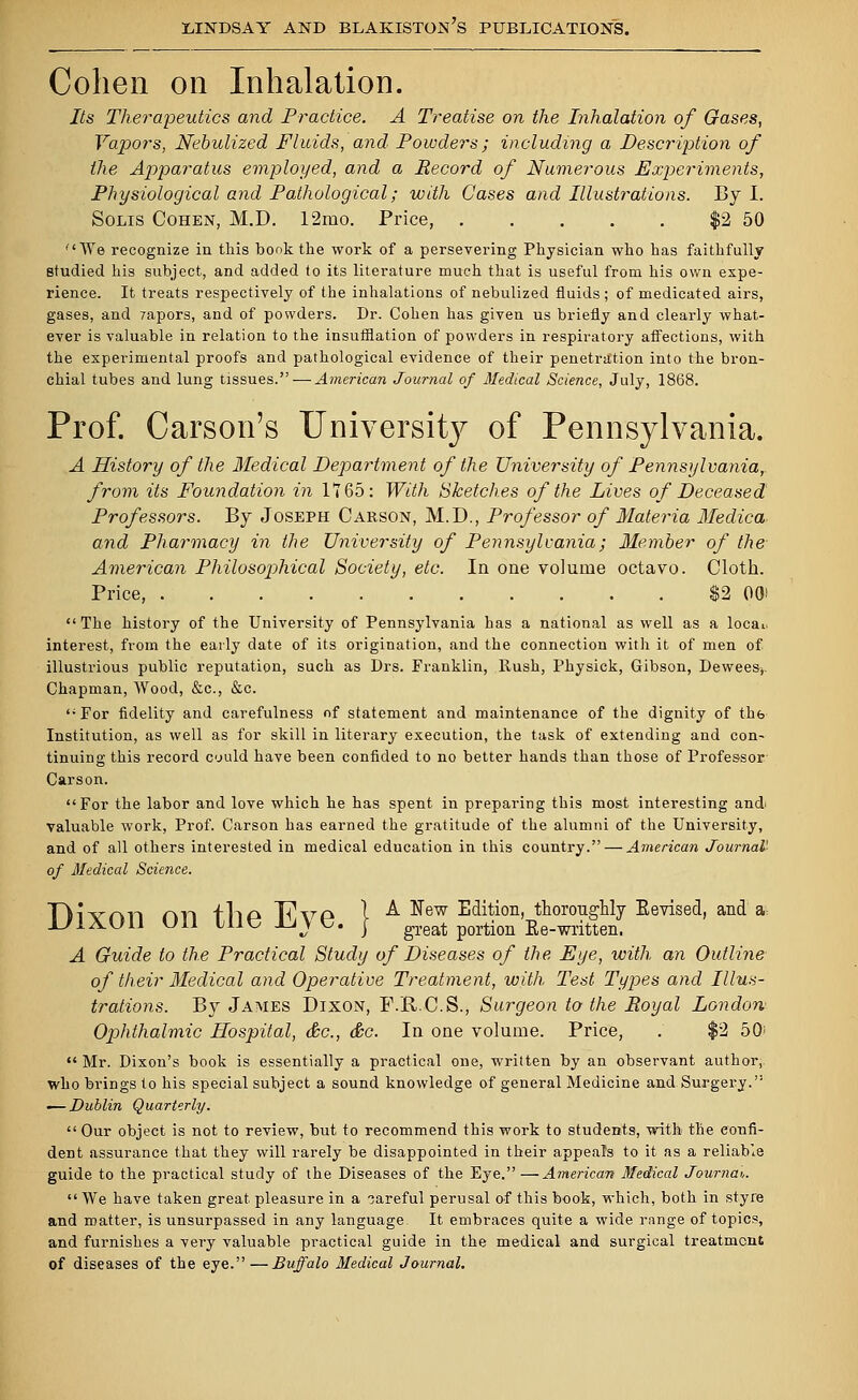 Cohen on Inhalation. Its Therapeutics and Practice. A Treatise on the Inhalation of Gases, Vapors, Nebulized Fluids, and Powders; including a Description of the Apparatus employed, and a Record of Numerous Experiments, Physiological and Pathological; with Cases and Illustrations. By I. Solis Cohen, M.D. 12mo. Price, $2 50 We recognize in this bonk the work of a persevering Physician who has faithfully studied his subject, and added to its literature much that is useful from his own expe- rience. It treats respectively of the inhalations of nebulized fluids; of medicated airs, gases, and zapors, and of powders. Dr. Cohen has given us briefly and clearly what- ever is valuable in relation to the insufflation of powders in respiratory affections, with the experimental proofs and pathological evidence of their penetration into the bron- chial tubes and lung tissues. — American Journal of Medical Science, July, 1868. Prof. Carson's UnivershVy of Pennsylvania. A History of the Medical Department of the University of Pennsylvania, from its Foundation in 1165: With Sketches of the Lives of Deceased Professors. By Joseph Carson, M.D., Professor of Materia Medica. and Pharmacy in the University of Pennsylvania; Member of the American Philosophical Society, etc. In one volume octavo. Cloth. Price, $2 00) The history of the University of Pennsylvania has a national as well as a locai. interest, from the early date of its origination, and the connection with it of men of illustrious public reputation, such as Drs. Franklin, Rush, Physick, Gibson, Dewees,. Chapman, Wood, &c, &c. For fidelity and carefulness of statement and maintenance of the dignity of the Institution, as well as for skill in literary execution, the task of extending and con- tinuing this record could have been confided to no better hands than those of Professor Carson. For the labor and love which he has spent in preparing this most interesting and> valuable work, Prof. Carson has earned the gratitude of the alumni of the University, and of all others interested in medical education in this country. — American Journal'- of Medical Science. D,'VA11 ^y. rlio Tttto I A New Edition, thoroughly Eevised, and a: ixon on tne jlv e. } great portion Ee.writteni A Guide to the Practical Study of Diseases of the Eye, with an Outline of their Medical and Operative Treatment, with Test Types and Illus- trations. By James Dixon, F.R.C.S., Surgeon to the Royal London Ophthalmic Hospital, &c, &c. In one volume. Price, . $2 50'  Mr. Dixon's book is essentially a practical one, written by an observant author, who brings to his special subject a sound knowledge of general Medicine and Surgery. ■—Dublin Quarterly. Our object is not to review, but to recommend this work to students, with the confi- dent assurance that they will rarely be disappointed in their appeals to it as a reliable guide to the practical study of the Diseases of the Eye. —American Medical Journal,.  We have taken great pleasure in a careful perusal of this book, which, both in styre and matter, is unsurpassed in any language It embraces quite a wide range of topics, and furnishes a very valuable practical guide in the medical and surgical treatment of diseases of the eye. —Buffalo Medical Journal.