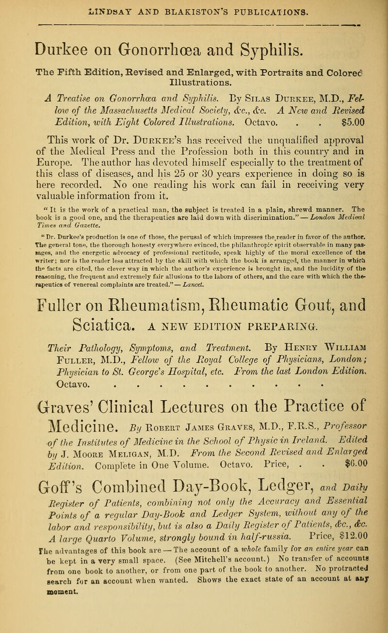 Durkee on Gonorrhoea and Syphilis. The Fifth Edition, Revised and Enlarged, with Portraits and Colored1 Illustrations. A Treatise on Gonorrhoea and Syphilis. By Silas Durkee, M.D., Fel- low of the Massachusetts Medical Society, &c, &c. A New and Revised Edition, with Eight Colored Illustrations. Octavo. . . $5.00 This work of Dr. Durkee's has received the unqualified approval of the Medical Press and the Profession both in this country and in Europe. The author has devoted himself especially to the treatment of this class of diseases, and his 25 or 30 years experience in doing so is here recorded. No one reading his work can fail in receiving very valuable information from it.  It is the work of a practical man, the subject is treated in a plain, shrewd manner. The book is a good one, and the therapeutics are laid down with discrimination. — London Medioal Times and Gazette. Dr. Durkee's production is one of those, the perusal of which impresses the_reader in favor of the author. The general tone, the thorough honesty everywhere evinced, the philanthropic spirit observable in many pas- sages, and the energetic advocacy of professional rectitude, speak highly of the moral excellence of the writer; nor is the reader less attracted by the skill with which the book is arranged, the manner in which th° facts are cited, the clever way in which the author's experience is brought in, and the lucidity of the reasoning, the frequent and extremely fair allusions to the labors of others, and the care with which the the- rapeutics of venereal complaints are treated. — Lancet. Fuller on Rheumatism, Rheumatic Gout, and Sciatica, a new edition preparing. Their Pathology, Symptoms, and Treatment. By Henry William Fuller, M.D., Fellow of the Royal College of Physicians, London; Physician to St. George's Hospital, etc. From the last London Edition, Octavo. Graves' Clinical Lectures on the Practice of Medicine. By Robert James Graves, M.D., F.R.S., Professor of the Institutes of Medicine in the School of Physic in Ireland. Edited by J. Moore Meligan, M.D. From the Second Revised and Enlarged Edition. Complete in One Volume. Octavo. Price, . . $G.OO Goff 's Combined Day-Book, Ledger, and Daily Register of Patients, combining not only the Accuracy and Essential Points of a regular Day-Book and Ledger System, without any of the labor and responsibility, but is also a Daily Register of Patients, &c, &c. A large Quarto Volume, strongly bound in half-russia. Price, §12.00 The advantages of this book are —The account of a whole family for an entire year can be kept in a very small space. (See Mitchell's account.) No transfer of accounts from one book to another, or from one part of the book to another. No protracted search for an account when wanted. Shows the exact state of an account at auy moment.