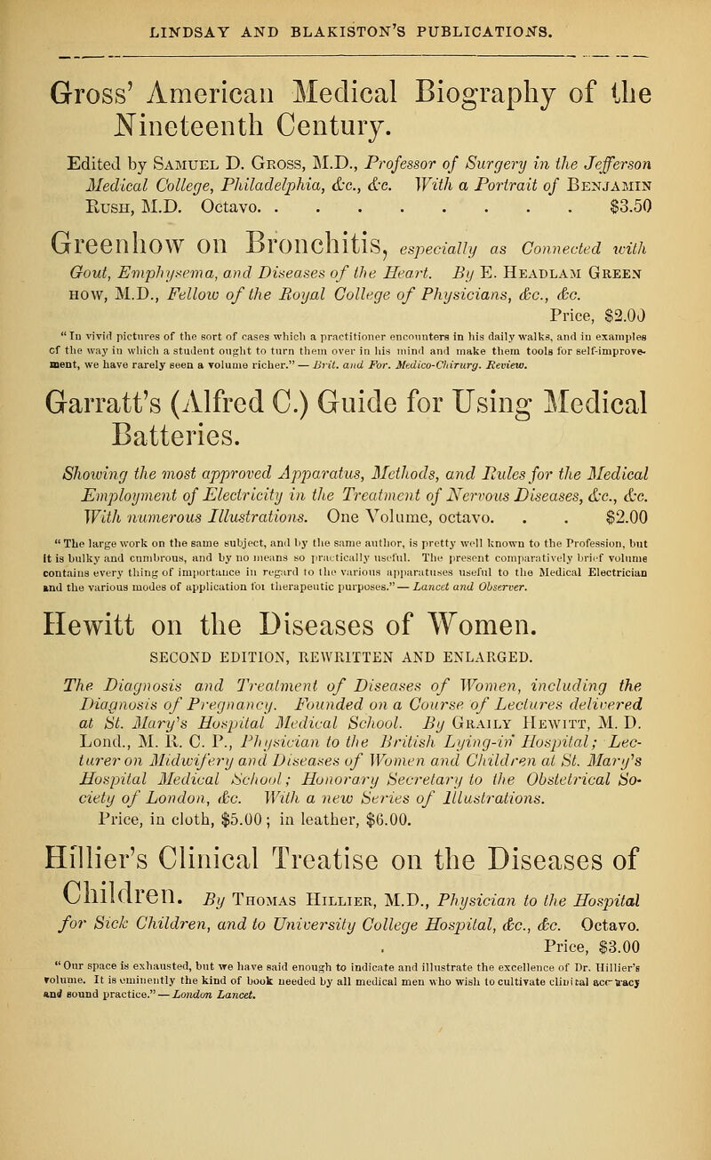 Gross' American Medical Biography of Hie Nineteenth Century. Edited by Samuel D. Gross, M.D., Professor of Surgery in the Jefferson Medical College, Philadelphia, &c., &c. With a Portrait of Benjamin Bush, M.D. Octavo $3.50 Greenhow on Bronchitis, especially as connected with Gout, Emphysema, and Diseases of the Heart. By E. Headlam Green how, M.D., Fellow of the Royal College of Physicians, &c, &c. Price, $2.00 In vivid pictures of the sort of oases which a practitioner encounters in his daily walks, and in examples cf the way in which a student ought to turn them over in his mind and make them tools for self-improve- ment, we have rarely seen a volume richer. — Brit, and For. Medico-Chirurg. Review. Garratt's (Alfred C.) Guide for Using Medical Batteries. Showing the most approved Apparatus, Methods, and Pules for the Medical Employment of Electricity in the Treatment of Nervous Diseases, &c, &c. With numerous Illustrations. One Volume, octavo. . . $2.00 The large work on the same subject, and by the same author, is pretty well known to the Profession, but it is bulky and cumbrous, and by no means so practically useful. The present comparatively brief volume contains every thing of importance in regard to the various apparatuses useful to the Medical Electrician and the various modes of application foi therapeutic purposes.—Lancet and Observer. Hewitt on the Diseases of Women. SECOND EDITION, REWRITTEN AND ENLARGED. The Diagnosis and Treatment of Diseases of Women, including the Diagnosis of Pregnancy. Founded on a Course of Lectures delivered at St. Mary's Hospital Medical School. By Graily Hewitt, M. D. Lond., M. R. C. P., Physician to the British. Lying-in Hospital; Lec- turer on Midwifery and Diseases of Women and Children at St. Mary's Hospital Medical School; Honorary Secretary to the Obstetrical So- ciety of London, &c. With a new Series of Illustrations. Price, iu cloth, $5.00; in leather, $6.00. Hillier's Clinical Treatise on the Diseases of O111 Klre 11. By Thomas Hillier, M.D., Physician to the Hospital for Sick Children, and to University College Hospital, &c, &c. Octavo. Price, $3.00 Our space is exhausted, but we have said enough to indicate and illustrate the excellence of Dr. Hillier's volume. It is eminently the kind of book needed by all medical men who wish to cultivate clinical acc-aacj and sound practice. — London Lancet.