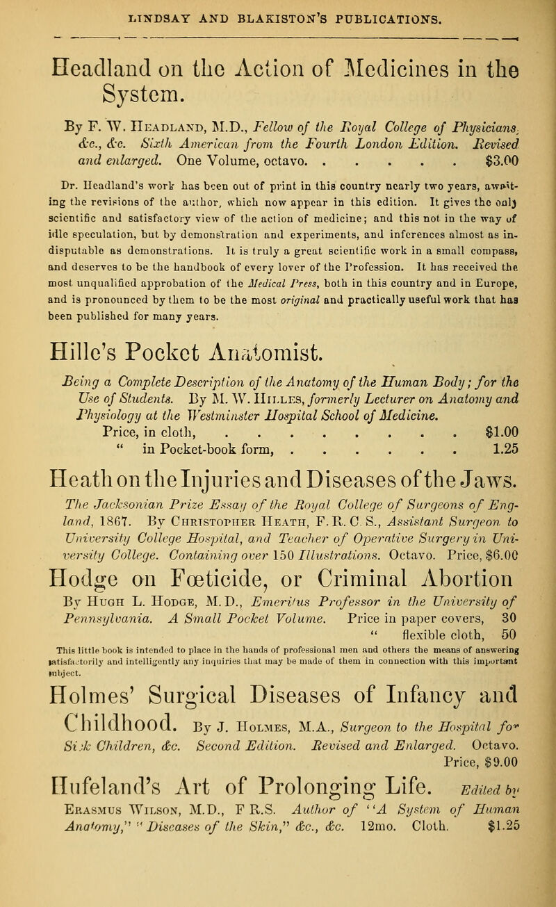 Headland on the Action of Medicines in the System. By F. W. Headland, M.D., Fellow of the Royal College of Physicians, &c, &c. Sixth American from the Fourth London Edition. Revised, and enlarged. One Volume, octavo. ..... $3.00 Dr. Headland's work has been out of print in this country nearly two years, await- ing the revisions of the author, which now appear in this edition. It gives the onlj scientific and satisfactory view of the action of medicine; and this not in the way of idle speculation, but by demons'tration and experiments, and inferences almost as in- disputable as demonstrations. It is truly a great scientific work in a small compass, and deserves to be the handbook of every lover of the Profession. It has received the most unqualified approbation of the Medical Press, both in this country and in Europe, and is pronounced by them to be the most original and practically useful work that haa been published for many years. Hille's Pocket Anatomist. Being a Complete Description of the Anatomy of the Human Body; for the Use of Students. By M. W. IIilles, formerly Lecturer on Anatomy and Physiology at the Westminster Hospital School of Medicine. Price, in cloth, SI.00  in Pocket-book form, 1.25 Heath on the Injuries and Diseases of the Jaws. The Jacksonian Prize Essay of the Royal College of Surgeons of Eng- land, 1867. By Chrtstopher Heath, F.R. C.S., Assistant Surgeon to University College Hospital, and Teacher of Operative Surgery in Uni- versity College. Containing over 150 Illustrations. Octavo. Price, $6.00 Hodge on Foeticide, or Criminal Abortion By Hugh L. Hodge, M. D., Emeritus Professor in the University of Pennsylvania. A Small Pocket Volume. Price in paper covers, 30  flexible cloth, 50 This little book is intended to place in the hands of professional men and others the means of answering tatisfautorily and intelligently any inquiries that may be made of them in connection with this importamt lubject. Holmes' Surgical Diseases of Infancy and Childhood. By J. Holmes, M.A., Surgeon to the Hospital fo* Si.Jc Children, &c. Second Edition. Revised and Enlarged. Octavo. Price, $9.00 Hufeland's Art of Prolonging Life. Edited bv CD O Erasmus Wilson, M.D., F R.S. Author of A System of Human Anatomy,1 ''Diseases of the Skin, &c, <&c. 12mo. Cloth. $1.25