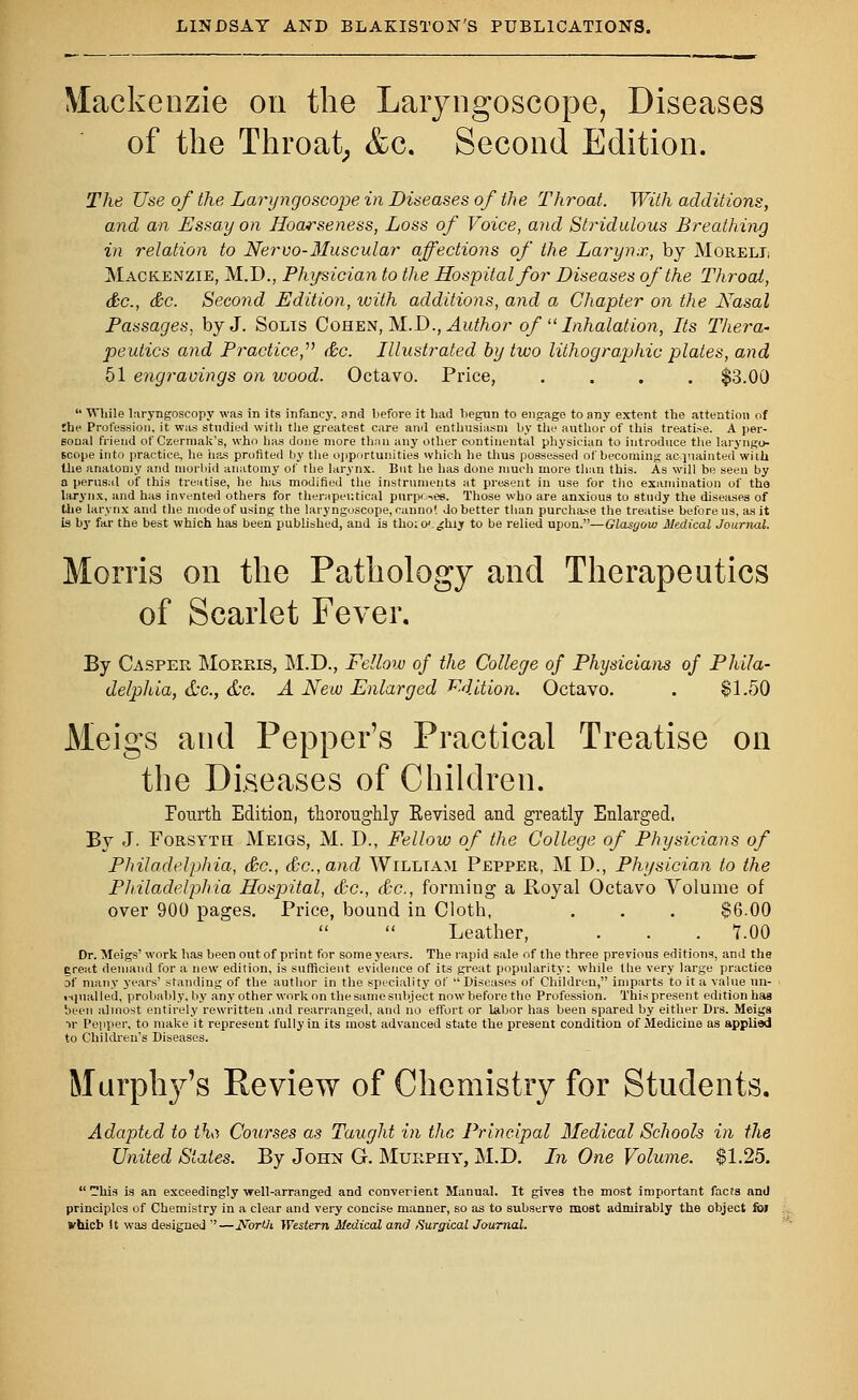 Mackenzie on the Laryngoscope, Diseases of the Throat; &c. Second Edition. The Use of the Laryngoscope in Diseases of the Throat. With additions, and an Essay on Hoarseness, Loss of Voice, and Stridulous Breathing in relation to Nervo-Muscular affections of the Larynx, by Morell Mackenzie, M.D., Physician to the Hospital for Diseases of the Throat, &c, &c. Second Edition, with additions, and a Chapter on the Nasal Passages, by J. Solts Cohen, M.D., Author of  Inhalation, Its Thera- peutics and Practice, (he. Illustrated by two lithographic plates, and 51 engravings on wood. Octavo. Price, .... $3.00  While laryngoscopy was in its infancy, and before it had begun to engage to any extent the attention of the Profession, it was studied with tlie greatest care and enthusiasm by the author of this treatise. A per- sonal friend of Czermak's, who h;is done more than any other continental physician to introduce the laryngo- scope into practice, he has profited by the opportunities which he thus possessed of becoming acquainted with the anatomy and morbid anatomy of the larynx. But he has done much more than this. As will be seen by a perusal of this treatise, he has modified the instruments at present in use for tho examination of the larynx, and has invented others for therapeutical purposes. Those who are anxious to study the diseases of the larynx and the mode of using the laryngoscope, canno'. do better than purchase the treatise before us, as it is by far the best which has been published, and is tho; 0'. ^hiy to be relied upon.—Glasgow Medical Journal. Morris on the Pathology and Therapeutics of Scarlet Fever. By Casper Morris, M.D., Fellow of the College of Physicians of Phila- delphia, &c., &e. A New Enlarged Edition. Octavo. . $1.50 Meigs and Pepper's Practical Treatise on the Diseases of Children. Pourth Edition, thoroughly Kevised and greatly Enlarged, By J. Forsyth Meigs, M. D., Fellow of the College of Physicians of Philadelphia, &c, &c.,and Willtam Pepper, M D., Physician to the Philadelphia Hospital, &c, &c, forming a Royal Octavo Volume of over 900 pages. Price, bound in Cloth, . . . $6.00 Leather, . . . T.00 Dr. Meigs' work has been out of print for some years. The rapid sale of the three previous editions, and the Creat demand for a new edition, is sufficient evidence of its great popularity: while tbe very large practice of many years' standing of the author in the speciality of  Diseases of Children, imparts to it a value un- equalled, probably, by any other work on the same subject now before the Profession. This present edition has been almost entirely rewritten and rearranged, and no effort or labor has been spared by either Drs. Meiga ->r Pepper, to make it represent fully in its most advanced state the present condition of Medicine as applied to Children's Diseases. Murphy's Review of Chemistry for Students. Adapted to tht Courses as Taught in the Principal Medical Schools in the United Slates. By John G. Murphy, M.D. In One Volume. $1.25.  his is an exceedingly well-arranged and convergent Manual. It gives the most important facts and principles of Chemistry in a clear and very concise manner, so as to subserve most admirably the object fol vhicb It was designed —Worth Western Medical and Surgical Journal.
