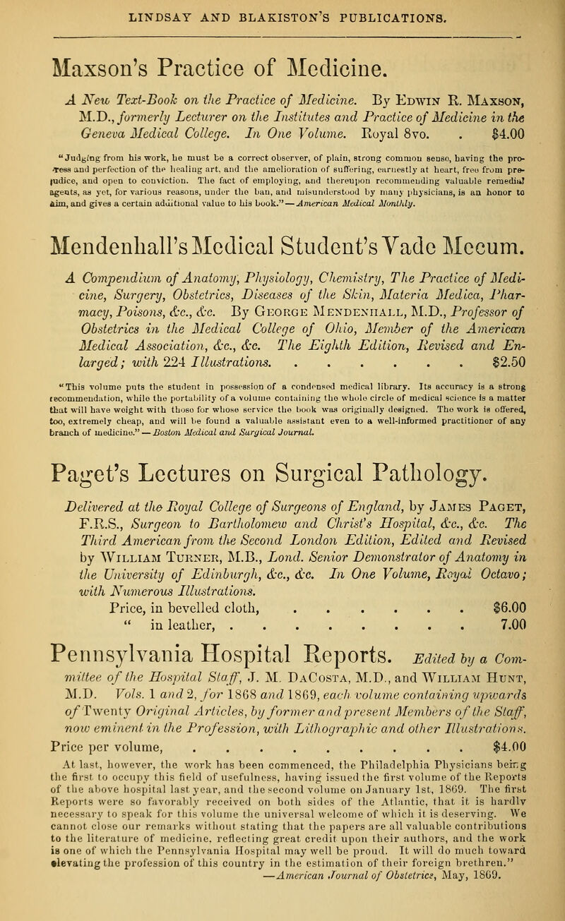 Maxson's Practice of Medicine. A Nexi> Text-Booh on the Practice of Medicine. By Edwin R. Maxson, M.D., formerly Lecturer on the Institutes and Practice of Medicine in the Geneva Medical College. In One Volume. Royal 8vo. . $4.00 Judging from hia work, be must be a correct observer, of plain, strong common seuso, having the pro- Teas ami perfection of the healing art. and the amelioration of Buffering, earnestly at heart, free from pre- judice, aud open to conviction. The fact of employing, and thereupon recommending valuable remedial agents, as yet, for various reasons, under tho ban, aud misunderstood by many physicians, is an honor to Aim, and gives a certain additional value to his book. — American Medical Monthly. Mendenhall's Medical Student's Vade Mecum. A Compendium of Anatomy, Physiology, Chemistry, The Practice of Medi- cine, Surgery, Obstetrics, Diseases of the Skin, Materia Medica, Phar- macy, Poisons, &c, &c. By George Mendeniiall, M.D., Professor of Obstetrics in the Medical College of Ohio, Member of the American Medical Association, &c, &c. The Eighth Edition, Revised and En- larged; with 224 Illustrations §2.50 This volume puts the student in possession of a condensed medical library. Its accuracy is a Btrong lecommendation, while the portability of a volume containing tho whole circle of medical science is a matter that will have weight with thoso for whose service the book was originally designed. Tho work is offered, too, extremely cheap, and will be found a valuable assistant even to a well-informed practitioner of any branch of medicine. — Boston Medical and Surgical Journal. Paget's Lectures on Surgical Pathology. Delivered at the Royal College of Surgeons of England, by James Paget, F.R.S., Surgeon to Bartliolomew and Christ's Hospital, &c, &c. The Third American from the Second London Edition, Edited and Revised by William Turner, M.B., Lond. Senior Demonstrator of Anatomy in the University of Edinburgh, &c, &c. In One Volume, Royal Octavo; with Numerous Illustrations. Price, in bevelled cloth, $6.00  in leather . . . 7.00 Pennsylvania Hospital Reports. Edited by a com- mittee of the Hospital Staff, J. M. DaCosta, M.D., and William Hunt, M.D. Vols. 1 and 2, for 1868 and 1869, each volume containing upwards of Twenty Original Articles, by former and present Members of the Staff, now eminent in the Profession, with Lithographic and other Illustrations. Price per volume, ......... $4.00 At last, however, the work has been commenced, the Philadelphia Physicians being the first to occupy this field of usefulness, having issued the first volume of the Reports of the above hospital last year, and the second volume on January 1st, 18G9. The first Reports were so favorably received on both sides of the Atlantic, that it is hardlv necessary to speak for this volume the universal welcome of which it is deserving. We cannot close our remarks without stating that the papers are all valuable contributions to the literature of medicine, reflecting great credit upon their authors, and the work is one of which the Pennsylvania Hospital may well be proud. It will do much toward •levatingthe profession of this country in the estimation of their foreign brethren. —American Journal of Obstetrics, May, 1809.