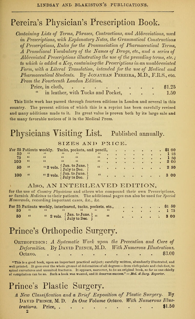 Pereira's Physician's Prescription Book. Containing Lists of Terms, Phrases, Contractions, and Abbreviations, tised in Prescriptions, with Explanatory Notes, the Grammatical Constructions of Prescriptions, Pules for the Pronunciation of Pharmaceutical Terms, A Prosodiacal Vocabulary of the Names of Drugs, etc., and a series of Abbreviated Prescriptions illustrating the use of the preceding terms, etc.; to which is added a Key, containing the Prescriptions in an unabbreviated Form, with a Literal Translation, intended for the use of Medical and Pharmaceutical Students. By Jonathan Pereira, M.D., F.R.S., etc. From the Fourteenth London Edition. Price, in cloth, $1.25  in leather, with Tucks and Pocket, . . . 1.50 This little work has passed through fourteen editions in London and several in this country. The present edition of which this is a reprint has been carefully revised and many additions made to it. Its great value is proven both by its large sale and the many favorable notices of it in the Medical Tress. Physicians Visiting List. Published annually. SIZES AN]) PRICE. for 25 Patients weekly. Tucks, pockets, and pencil, $1 00 50      1 25 75      1 50 100      2 00 f Jan. to June.} I July to Dec. j | Jan. to June. (July to Dec 2vois-|juiy;0Dr^ ^e,| « 3 00 Also, AN INTERLEAVED EDITION, for the use of Country Physicians and others who compound their own Prescriptions, or furnish Medicines to their patients. The additional pages can also be used for Special Memoranda, recording important cases, &c, &c. For 25 Patients weekly, interleaved, tucks, pockets, etc., $1 50 50       1 75 50 « « 2 vols. {JSjgJE?-}  ..... 800 Prince's Orthopedic Surgery. Orthopedics: A Systematic Work upon the Prevention and Cure of Deformities. By David Prince, M.D. With Numerous Illustrations. Octavo $3.00 This is a good book, upon an important practical subject; carefully written, abundantly illustrated, and well printed. It goes over the whole ground of deformities of all degrees — from cleft-palate and club-foot, to epinul curvatures and ununited fractures. It appears, moreover, to. be an original book, so far as one chiefly of compilation can be so. Such a book was wanted, and it deserves success. — Med. & Surg. Reporter. Prince's Plastic Surgery. A New Classification and a Brief Exposition of Plastic Surgery. By I)avid Prince, M. D. In One Volume Octavo. With Numerous Illus- trations. Price, $1.50