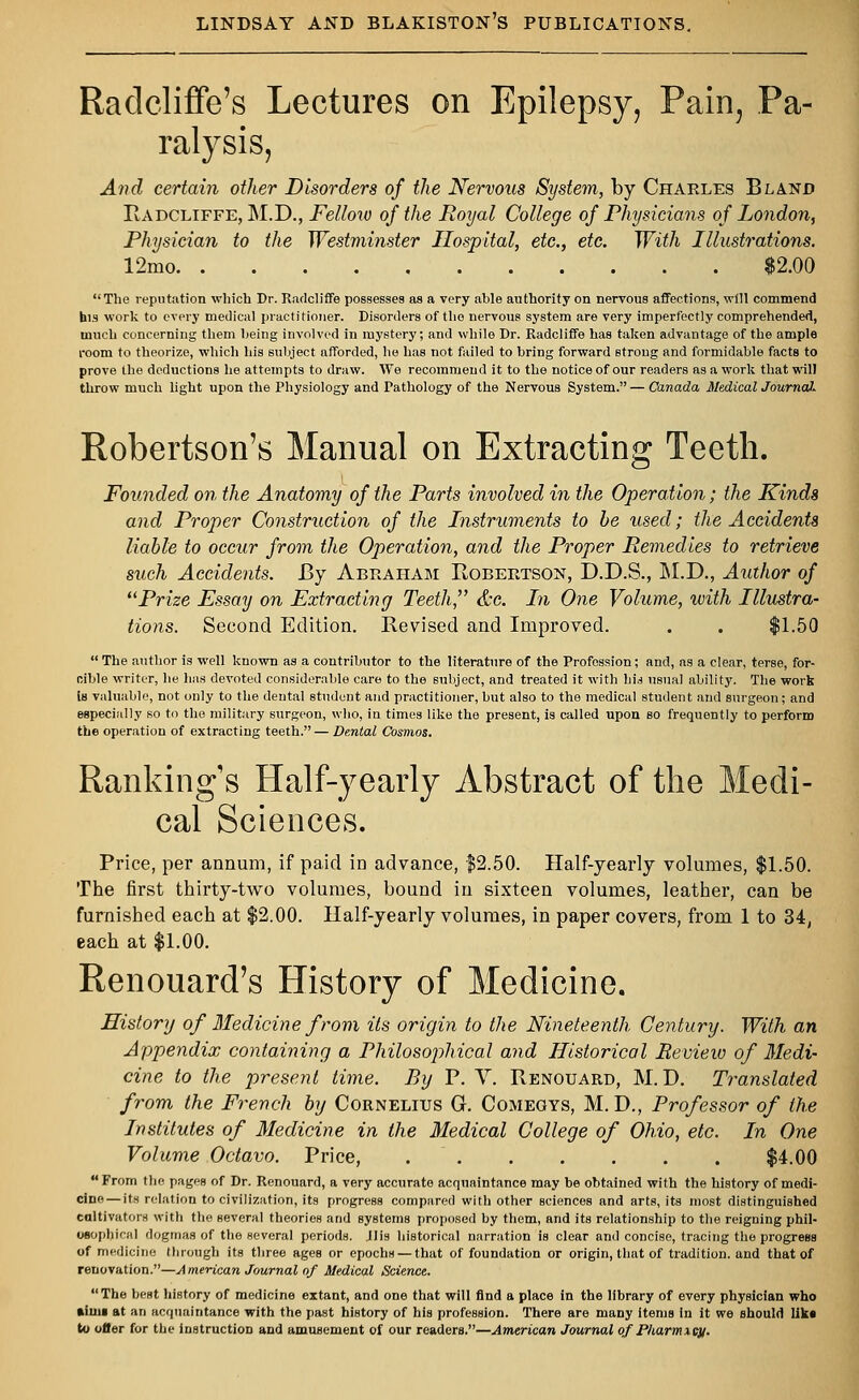 Radcliffe's Lectures on Epilepsy, Pain, Pa- ralysis, And certain other Disorders of the Nervous System, by Charles Bland Radcliffe, M.D., Fellow of the Royal College of Physicians of London, Physician to the Westminster Hospital, etc., etc. With Illustrations. 12mo $2.00  The reputation which Dr. Radcliffe possesses as a very able authority on nervous affections, will commend his work to every medical practitioner. Disorders of the nervous system are very imperfectly comprehended, much concerning them being involved in mystery; and while Dr. Radcliffe has taken advantage of the ample room to theorize, which his subject afforded, he has not failed to bring forward stroug and formidable facts to prove the deductions he attempts to draw. We recommend it to the notice of our readers as a work that will throw much light upon the Physiology and Pathology of the Nervous System. — Canada Medical Journal* Robertson's Manual on Extracting Teeth. Founded on the Anatomy of the Parts involved in the Operation; the Kinds and Proper Construction of the Instruments to be used; the Accidents liable to occur from the Operation, and the Proper Remedies to retrieve such Accidents. By Abraham Robertson, D.D.S., M.D., Author of Prize Fssay on Extracting Teeth'' &c. In One Volume, with Illustra- tions. Second Edition. Revised and Improved. . . $1.50  The author is well known as a contributor to the literature of the Profession; and, as a clear, terse, for- cible writer, he has devoted considerable care to the subject, and treated it with hid usual ability. The work is valuable, not only to the dental student and practitioner, but also to the medical student and surgeon; and especially so to the military surgeon, who, in times like the present, is called upon so frequently to perform the operation of extracting teeth. — Dental Cosmos. Rankings Half-yearly Abstract of the Medi- cal Sciences. Price, per annum, if paid in advance, $2.50. Half-yearly volumes, $1.50. The first thirty-two volumes, bound in sixteen volumes, leather, can be furnished each at $2.00. Half-yearly volumes, in paper covers, from 1 to 34, each at $1.00. Renouard's History of Medicine. History of Medicine from its origin to the Nineteenth Century. With an Appendix containing a Philosojihical and Historical Review of Medi- cine to the present time. Ry P. V. Renouard, M. D. Translated from the French by Cornelius G. Comegys, M. D., Professor of the Institutes of Medicine in the Medical College of Ohio, etc. In One Volume Octavo. Price, $4.00 From the pages of Dr. Renouard, a very accurate acquaintance may be obtained with the history of medi- cine— its relation to civilization, its progress compared with other sciences and arts, its most distinguished cultivators with the several theories and systems proposed by them, and its relationship to the reigning phil- osophical dogmas of the several periods. Jlis historical narration is clear and concise, tracing the progress of medicine through its three ages or epochs — that of foundation or origin, that of tradition, and that of renovation.—American Journal of Medical Science. The best history of medicine extant, and one that will find a place in the library of every physician who ftiuii at an acquaintance with the past history of his profession. There are many items in it we should lika to ofler for the instruction and amusement of our readers.—American Journal of Pharmxc}/.