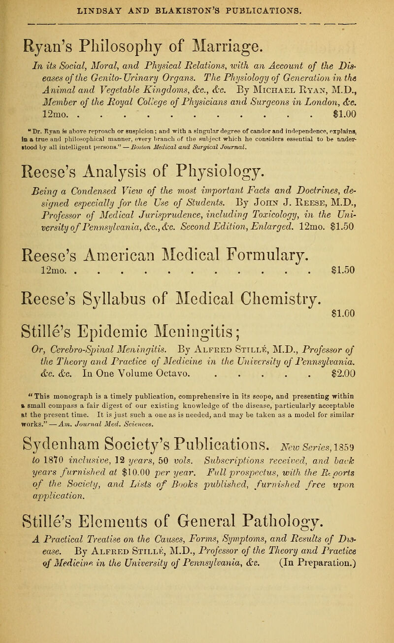 Ryan's Philosophy of Marriage. In its Social, Moral, and Physical Relations, with an Account of the Dis- eases of the Genito- Urinary Organs. The Physiology of Generation in the Animal and Vegetable Kingdoms, &c., &c. By Michael Ryan, M.D., Member of the Royal College of Physicians and Surgeons in London, &e. 12mo. . . . $1.00 Dr. Ryan is above reproach or suspicion; and with a singular degree of candor and independence, explains, la a true and philosophical manner, every branch of the subject which he considers essential to be titider- itood by all intelligent persons. — Boston Medical and Surgical Journal. Reese's Analysis of Physiology. Being a Condensed View of the most important Facts and Doctrines, de- signed especially for the Use of Students. By John J. Reese, M.D., Professor of Medical Jurisprudence, including Toxicology, in the Uni- versity of Pennsylvania, &c.,&c. Second Edition, Enlarged. 12mo. $1.50 Reese's American Medical Formulary. 12mo 81.50 Reese's Syllabus of Medical Chemistry. $1.00 Stille's Epidemic Meningitis; Or, Cerebro-Spinal Meningitis. By Alfred Sttlle, M.D., Professor of the Theory and Practice of Medicine in the University of Pennsylvania. &c. &c. In One Volume Octavo. $2.00  This monograph is a timely publication, comprehensive in its scope, and presenting within % small compass a fair digest of our existing knowledge of the disease, particularly acceptable at the present time. It is just such a one as is needed, and may be taken as a model for similar works. — Am. Journal Med. Sciences. Sydenham Society's Publications, m™series,issv to 1810 inclusive, 12 years, 50 vols. Subscriptions received, and back years furnished at $10.00 per year. Full prospectus, with the Reports of the Society, and Lists of Books published, furnished free upon application. Stille's Elements of General Pathology. A Practical Treatise on the Causes, Forms, Symptoms, and Results of Dis- ease. By Alfred Stillk, M.D., Professor of the Theory and Practice of Medicine, in the University of Pennsylvania, &c. (In Preparation.)