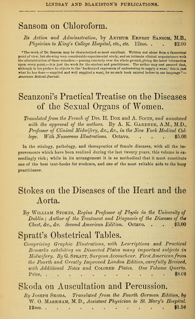 Sansoru on Chloroform. Its Action and Administration, by Arthur Ernest Sansom, M.B., Physician to King's College Hospital, etc., etc. 12mo. . . $2.00 The work of Dr. Sansom may be characterized as most excellent. Written not alone from a theoretical point of view, but showing very considerable experimental study, and an intimate clinical acquaintance with the administration of these remedies,— passing concisely over the whole ground, giving the latest ''^formation cpon every point,— it is just the work for the student and practitioner. The author may rest assured that, although in his preface he objects to the 'hackneyed expression of endeavoring to supply a want,' this is just what he has done — supplied and well supplied a want, for no such book existed before in our language. — American Medical Journal. Scanzoni's Practical Treatise on the Diseases of the Sexual Organs of Women. Translated from the French of Drs. H. Dor and A. Socin, and annotated with the approval of the authors. By A. K. Gardner, A.M., M.D., Professor of Clinical Midwifery, &c, &c, in the New York Medical Col- lege. With Numerous Illustrations. Octavo. . . . $5.00 In the etiology, pathology, and therapeutics of female diseases, with all the im- provements which have been realized during the last twenty years, this volume is ex- ceedingly rich; while in its arrangement it is so methodical that it must constitute one of the best text-books for students, and one of the most reliable aids to the busy practitioner. Stokes on the Diseases of the Heart and the Aorta. By William Stokes, Regius Professor of Phytic in the University of Dublin; Author of the Treatment and Diagnosis of the Diseases of the Chest, &c, &c. Second American Edition. Octavo. . . $3.00 Spratt's Obstetrical Tables. Comprising Graphic Illustrations, with Descriptions and Practical Remarks exhibiting on Dissected Plates many important subjects in Midwifery. By Gr. Spratt, Surgeon Accoucheur. First American from the Fourth and Greatly Improved London Edition, carefully Revised, with Additional Notes and Colored Plates. One Volume Quarto. Price $8.C0 Skoda on Auscultation and Percussion. By JosEpn Skoda. Translated from the Fourth German Edition, by W. O. Markham, M. D., Assistant Physician to St. Mary's Hospital. 12mo $1.50