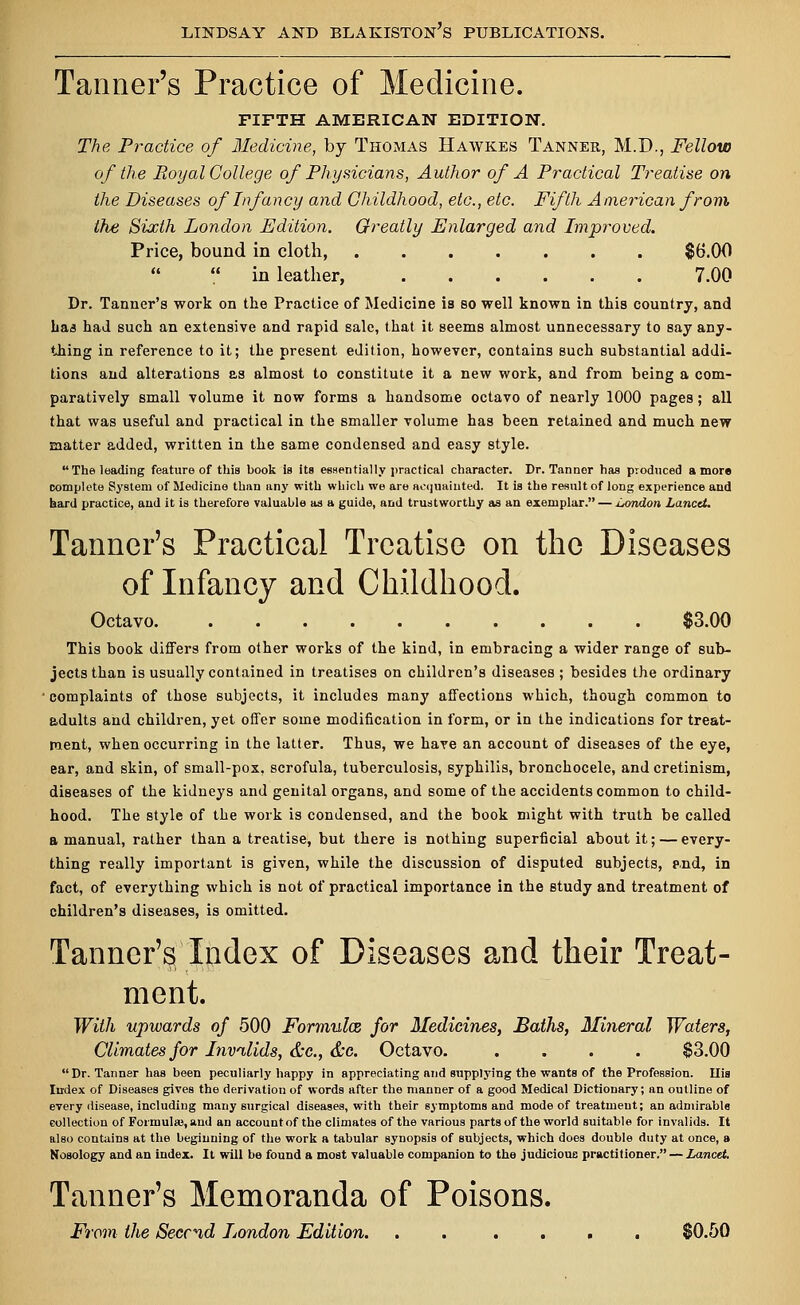 Tanner's Practice of Medicine. FIFTH AMERICAN EDITION. The Practice of Medicine, by Thomas Hawkes Tanner, M.D., Fellow of the Royal College of Physicians, Author of A Practical Treatise on the Diseases of Infancy and Childhood, etc., etc. Fifth American from the Sixth London Edition. Greatly Enlarged and Improved. Price, bound in cloth, $6.00 in leather, 7.00 Dr. Tanner's work on the Practice of Medicine is so well known in this country, and baa had such an extensive and rapid sale, that it seems almost unnecessary to say any- thing in reference to it; the present edition, however, contains such substantial addi- tions and alterations as almost to constitute it a new work, and from being a com- paratively small volume it now forms a handsome octavo of nearly 1000 pages; all that was useful and practical in the smaller volume has been retained and much new matter added, written in the same condensed and easy style. The leading feature of this book is its essentially practical character. Dr. Tanner has produced a more complete Sj'Btem of Medicine than any with which we are acquainted. It is the result of long experience and hard practice, and it is therefore valuable as a guide, and trustworthy as an exemplar. — London Lancet. Tanner's Practical Treatise on the Diseases of Infancy and Childhood. Octavo. $3.00 This book differs from other works of the kind, in embracing a wider range of sub- jects than is usually contained in treatises on children's diseases ; besides the ordinary complaints of those subjects, it includes many affections which, though common to adults and children, yet offer some modification in form, or in the indications for treat- ment, when occurring in the latter. Thus, we have an account of diseases of the eye, ear, and skin, of small-pox, scrofula, tuberculosis, syphilis, bronchocele, and cretinism, diseases of the kidneys and genital organs, and some of the accidents common to child- hood. The style of the work is condensed, and the book might with truth be called a manual, rather than a treatise, but there is nothing superficial about it; — every- thing really important is given, while the discussion of disputed subjects, and, in fact, of everything which is not of practical importance in the study and treatment of children's diseases, is omitted. Tanner's Index of Diseases and their Treat- ment. With upwards of 500 Formulx for Medicines, Baths, Mineral Waters, Climates for Invalids, &c, &o. Octavo. .... $3.00 Dr. Tanner has been peculiarly happy in appreciating and supplying the wants of the Profession. Uis Index of Diseases gives the derivation of words after the manner of a good Medical Dictionary; an outline of every disease, including many surgical diseases, with their symptoms and mode of treatment; an admirable collection of Formulas, and an account of the climates of the various parts of the world suitable for invalids. It also contains at the beginning of the work a tabular synopsis of subjects, which does double duty at once, a Nosology and an index. It will be found a most valuable companion to the judicious practitioner. — Lancet. Tanner's Memoranda of Poisons. From the Seccnd London Edition. . . .... $0.50