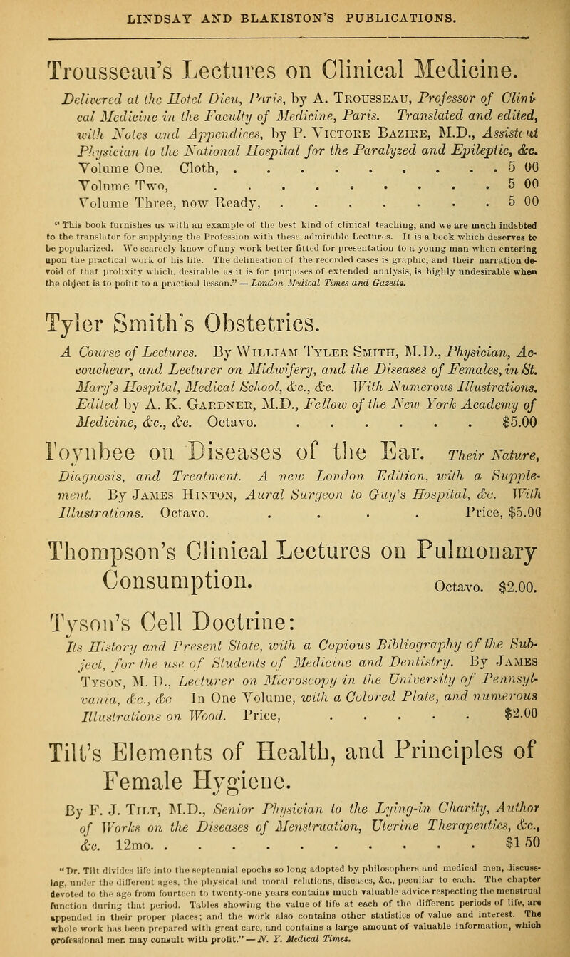 Trousseau's Lectures on Clinical Medicine. Delivered at the Hotel Dieu, Paris, by A. Trousseau, Professor of Clivu cal Medicine in the Faculty of Medicine, Paris. Translated and edited, with Notes and Appendices, by P. Victore Bazire, M.D., Asmttut Physician to the National Hospital for the Paralyzed and Epileptic, Ssc. Volume One. Cloth, 5 00 Volume Two, 5 00 Volume Three, now Ready, 5 00 This book furnishes us with an example of the best kind of clinical teaching, and we are moch indebted to the translator for supplying the Profession with these admirable Lectures. It is a book which deserves to be popularized. We scarcely know of any work belter fitted for presentation to a young man when entering upon the practical work of his life. The delineation of the recorded cases is graphic, and their narration de- void of that prolixity which, desirable as it is for purposes of extended analysis, is highly undesirable when the object is to point to a practical lesson. — London Medical Times and GazetU. Tyler Smith's Obstetrics. A Course of Lectures. By William Tyler Smith, M.D., Physician, Ac- coucheur, and Lecturer on Midwifery, and the Diseases of Females, in St. Mary's Hospital, Medical School, &c, &c. With Numerous Illustrations. Edited by A. K. Gardner, M.D., Fellow of the New York Academy of Medicine, &c, &c. Octavo. ...... $5.00 roynbee on Diseases of the Ear. Their Nature, Diagnosis, and Treatment. A new London Edition, with a Supple- ment. By James Hinton, Aural Surgeon to Giufs Hospital, dec. With Illustrations. Octavo. .... Price, $5.00 Thompson's Clinical Lectures on Pulmonary Consumption. octavo. $2.00. Tyson's Cell Doctrine: Its Hi dory and Present Stale, with a Copious Bibliography of the Sub- ject, for the use of Students of Medicine and Dentistry. By James Tyson, M. D., Lecturer on Microscopy in the University of Pennsyl- vania, dec, dec In One Volume, with a Colored Plate, and numerous Illustrations on Wood. Price, $2.00 Tilt's Elements of Health, and Principles of Female Hygiene. By F. J. Tilt, M.D., Senior Physician to the Lying-in Charity, Author of Works on the Diseases of Menstruation, Uterine Therapeutics, &c, &c. 12mo $150 Dr. Tilt divides life into the septennial epochs so long adopted by philosophers and medical men, .liscuBs- Ing, under the different ages, the physical and moral relations, diseases, &c, peculiar to each. The chapter devoted to the age from fourteen to twenty-one years contains much valuablo advice respecting the menstrual function during that period. Tables showing the value of life at each of the different periods of life, are appended in their proper places; and the work also contains other statistics of value and interest. The whole work has been prepared with great care, and contains a large amount of valuable information, which professional men may consult with profit. — N. Y. Medical Timet.