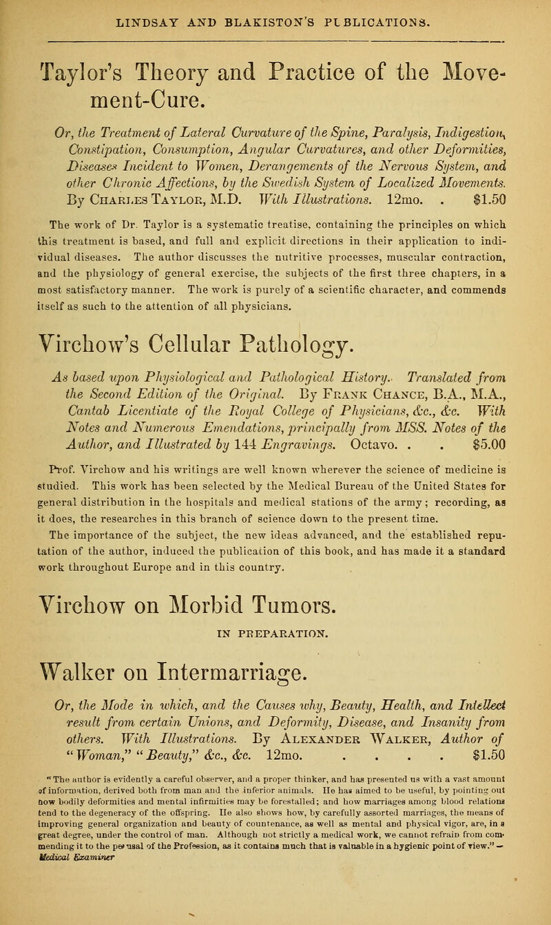 Taylor's Theory and Practice of the Move- ment-Cure. Or, the Treatment of Lateral Curvature of the Spine, Paralysis, Indigestion^ Constipation, Consumption, Angular Curvatures, and other Deformities, Disease* Incident to Women, Derangements of the Nervous System, and other Chronic Affections, by the Swedish System of Localized Movements. By Charles Taylor, M.D. With Illustrations. 12mo. . $1.50 The work of Dr. Taylor is a systematic treatise, containing the principles on which this treatment is based, and full and explicit directions in their application to indi- vidual diseases. The author discusses the nutritive processes, muscular contraction, and the physiology of general exercise, the subjects of the first three chapters, in a most satisfactory manner. The work is purely of a scientific character, and commends itself as such to the attention of all physicians. Virchow's Cellular Pathology. As based upon Physiological and Pathological History.- Translated from the Second Edition of the Original. By Frank Chance, B.A., M.A., Cantab Licentiate of the Loyal College of Physicians, &c, &c. With Notes and Numerous Emendations, principally from MSS. Notes of the Author, and Illustrated by 144 Engravings. Octavo. . . $5.00 Prof. Virchow and his writings are well known wherever the science of medicine is studied. This work has been selected by the Medical Bureau of the United States for general distribution in the hospitals and medical stations of the army; recording, as it does, the researches in this branch of science down to the present time. The importance of the subject, the new ideas advanced, and the established repu- tation of the author, induced the publication of this book, and has made it a standard work throughout Europe and in this country. Virchow on Morbid Tumors. IN PREPARATION. Walker on Intermarriage. Or, the Mode in which, and the Causes ivhy, Beauty, Health, and Intellect result from certain Unions, and Deformity, Disease, and Insanity from others. With Illustrations. By Alexander Walker, Author of Woman, Beauty, &c.,&c. 12mo $1.50 The author is evidently a careful observer, and a proper thinker, and has presented us with a vast amount of information, derived both from man and the inferior animals. He has aimed to be useful, by pointing out now bodily deformities and mental infirmities may be forestalled; and how marriages among blood relations tend to the degeneracy of the offspring. He also shows how, by carefully assorted marriages, the means of improving general organization and beauty of countenance, as well as mental and physical vigor, are, in a great degree, under the control of man. Although not strictly a medical work, we cannot refraiD from com- mending it to the perusal of the Profession, as it contains much that is valuable in a hygienic point of view. — Medical Examiner