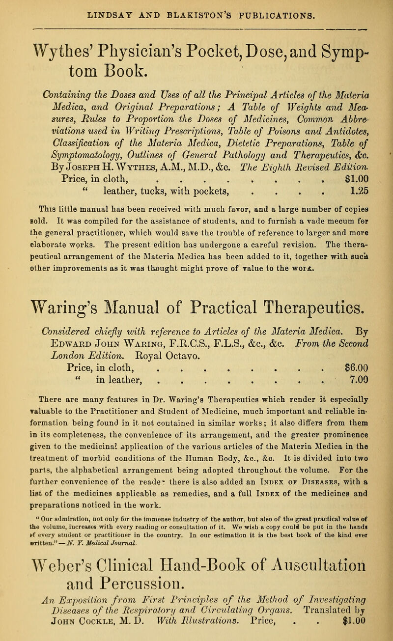 Wytkes' Physician's Pocket, Dose, and Symp- tom Book. Containing the Doses and Uses of all the Principal Articles of the Materia Medica, and Original Preparations; A Table of Weights and Mea- sures, Rules to Proportion the Doses of Medicines, Common Abbre- viations used in Writing Prescriptions, Table of Poisons and Antidotes, Classification of the Materia Medica, Dietetic Preparations, Table of Symptomatology, Outlines of General Pathology and Therapeutics, &c. By Joseph H. Wythes, A.M., M.D., &c. The Eighth Revised Edition. Price, in cloth, ........ $1.00  leather, tucks, with pockets, .... 1.25 This little manual has been received with much favor, and a large number of copies Bold. It was compiled for the assistance of students, and to furnish a vade mecum for the general practitioner, which would save the trouble of reference to larger and more elaborate works. The present edition has undergone a careful revision. The thera- peutical arrangement of the Materia Medica has been added to it, together with sucli other improvements as it was thought might prove of value to the wor«. Waring's Manual of Practical Therapeutics. Considered chiefly with reference to Articles of the Materia Medica. By Edward John Waring, F.R.C.S., F.L.S., &c, &c. From the Second London Edition. Royal Octavo. Price, in cloth, $6.00  in leather, 7.00 There are many features in Dr. Waring's Therapeutics which render it especially valuable to the Practitioner and Student of Medicine, much important and reliable in- formation being found in it not contained in similar works; it also differs from them in its completeness, the convenience of its arrangement, and the greater prominence given to the medicinal application of the various articles of the Materia Medica in the treatment of morbid conditions of the Human Body, &c, &c. It is divided into two parts, the alphabetical arrangement being adopted throughout the volume. For the further convenience of the reade- there is also added an Index of Diseases, with a list of the medicines applicable as remedies, and a full Index of the medicines and preparations noticed in the work.  Our admiration, not only for the immense industry of the author, but also of the great practical value of the volume, increases with every reading or consultation of it. We wish a copy could be put in the hands ff every student or practitioner in the country. In our estimation it is the best book of the kind ever nrritten. — N. T. Medical Journal. Weber's Clinical Hand-Book of Auscultation and Percussion. An Exposition from First Principles of the Method of Investigating Diseases of the Respiratory and Circulating Organs. Translated by John Cockle, M. D. With Illustrations. Price, . . $1.00