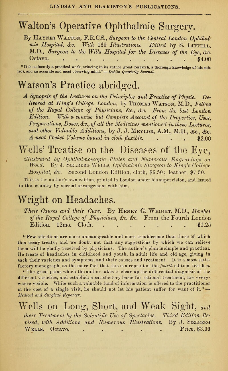 Walton's Operative Ophthalmic Surgery. By Haynes Walton, F.R.C.S., Surgeon to the Central London Ophthal- mic Hospital, &c. With 169 Illustrations. Edited by S. Littell, M.D., Surgeon to the Wills Hospital for the Diseases of the Eye, &c. Octavo $4.00  It is eminently a practical work, evincing in its author great research, a thorough knowledge of his sub- ject, and an accurate and most observing mind. — Dublin, Quarterly Journal. Watson's Practice abridged. A Synopsis of the Lectures on the Principles and Practice of Physic. De- livered at King's College, London, by Thomas Watson, M.D., Fellow of the Royal College of Physicians, &c, &c. From the last London Edition. With a concise but Complete Account of the Properties, Uses, Preparations, Doses, &c, of all the Medicines mentioned in these Lectures, and other Valuable Additions, by J. J. Meylor, A.M., M.D., &c, &c. A neat Pocket Volume bound in cloth flexible. . . . $2.00 Wells' Treatise on the Diseases of the Eye, illustrated by Ophthalmoscopic Plates and Numerous Engravings on Wood. By J. SoELBERu Wells, Ophthalmic Surgeon to King's College Hospital, &c. Second London Edition, cloth, $6.50; leather, $7.50. This is the author's own edition, printed in London under his supervision, and issued in this country by special arrangement with him. Wright on Headaches. Their Causes and their Cure. By Henry G. Wright, M.D., Membei of the Royal College of Physicians, &c. &c. From the Fourth London Edition. 12rao. Cloth $1.25  Few affections are more unmanageable and more troublesome than those of which this essay treats; and we doubt not that any suggestions by which we can relieve them will be gladly received by physicians. The author's plan is simple and practical. He treats of headaches in childhood and youth, in adult life and old age, giving in each their varieties and symptoms, and their causes and treatment. It is a most satis- factory monograph, as the mere fact that this is a reprint of the fourth edition, testifies. The great pains which the author takes to clear up the differential diagnosis of the different varieties, and establish a satisfactory basis for rational treatment, are every- where visible. While such a valuable fund of information is offered to the practitioner at the cost of a single visit, he should not let his patient suffer for want of it.—■ Medical and Surgical Reporter. Wells on Long, Short, and Weak Sight, and their Treatment by the Scientific Use of Spectacles. Third Edition Re- vised, with Additions and Numerous Illustrations. By J. Scelberg Wells. Octavo. . . . . . Price, $3.00