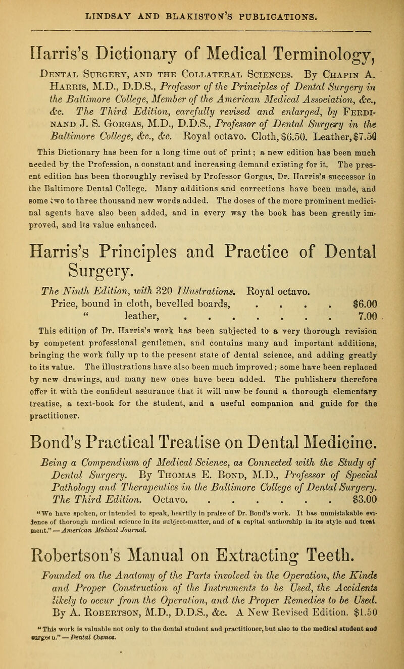 Harris's Dictionary of Medical Terminology, Dental Surgery, and the Collateral Sciences. By Chapin A. Harris, M.D., D.D.S., Professor of the Principles of Dental Surgery in the Baltimore College, Member of the American Medical Association, &c.} &c. The Third Edition, carefully revised and enlarged, by Ferdi- nand J. S. Gorgas, M.D., D.D.S., Professor of Dental Surgery in the Baltimore College, &c, &c. Koyal octavo. Cloth, $6.50. Leather, $7.53 This Dictionary has been for a long time out of print; a new edition has been much needed by the Profession, a constant and increasing demand existing for it. The pres- ent edition has been thoroughly revised by Professor Gorgas, Dr. Harris's successor in the Baltimore Dental College. Many additions and corrections have been made, and some iwo to three thousand new words added. The doses of the more prominent medici- nal agents have also been added, and in every way the book has been greatly im- proved, and its value enhanced. Harris's Principles and Practice of Dental Surgery. The Ninth Edition, with 320 Illustrations. Royal octavo. Price, bound in cloth, bevelled boards, .... $6.00  leather, 7.00 This edition of Dr. Harris's work has been subjected to a very thorough revision by competent professional gentlemen, and contains many and important additions, bringing the work fully up to the present state of dental science, and adding greatly to its value. The illustrations have also been much improved; some have been replaced by new drawings, and many new ones have been added. The publishers therefore offer it with the confident assurance that it will now be found a thorough elementary treatise, a text-book for the student, and a useful companion and guide for the practitioner. Bond's Practical Treatise on Dental Medicine. Being a Compendium of Medical Science, as Connected with the Study of Dental Surgery. By Thomas E. Bond, M.D., Professor of Special Pathology and Therapeutics in the Baltimore College of Dental Surgery. The Third Edition. Octavo $3.00 We have spoken, or intended to speak, heartily in praise of Dr. Bond's work. It has unmistakable evi- dence of thorough medical science in Us subject-matter, and of a capital authorship in its style and treat mont.— American Medical Journal. Robertson's Manual on Extracting Teeth. Founded on the Anatomy of the Parts involved in the Operation, the Kinds and Proper Construction of the Instruments to be Used, the Accident* likely to occur from the Operation, and the Proper Remedies to be Used. By A. Robertson, M.D., D.D.S., &c. A New Revised Edition. $1.50 This work is valuable not only to the dental student and practitioner,but also to the medical student and targe* u. — Cental Cosmos.