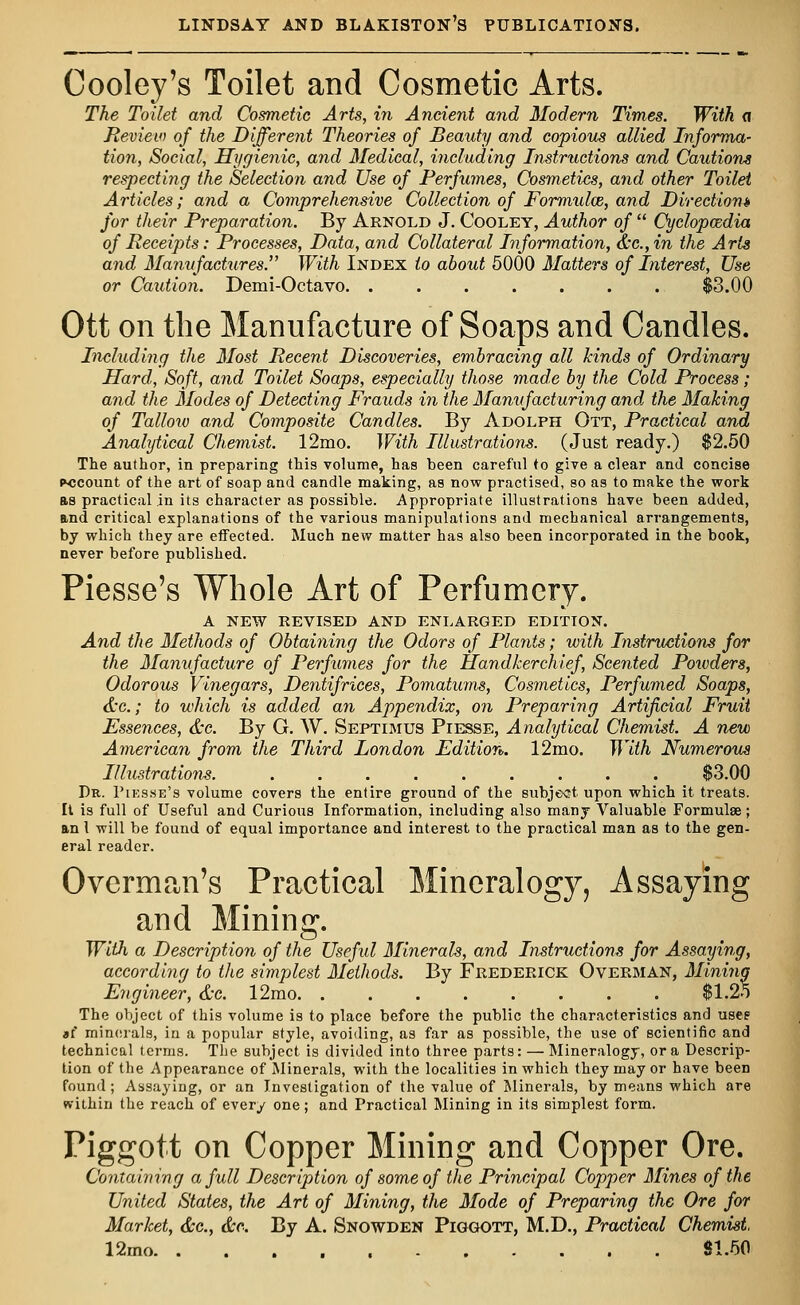 Cooley's Toilet and Cosmetic Arts. The Toilet and Cosmetic Arts, in Ancient and Modern Times. With <i Review of the Different Theories of Beauty and copious allied Informa- tion, Social, Hygienic, and Medical, including Instructions and Cautions respecting the Selection and Use of Perfumes, Cosmetics, and other Toilet Articles; and a Comprehensive Collection of Formulas, and Direction* for their Preparation. By Arnold J. Cooley, Author of  Cyclopaedia of Receipts: Processes, Data, and Collateral Information, &c.,in the Arts and Manufactures. With Index to about 5000 Matters of Interest, Use or Caution. Demi-Octavo. ....... $3.00 Ott on the Manufacture of Soaps and Candles. Including the Most Recent Discoveries, embracing all kinds of Ordinary Hard, Soft, and Toilet Soaps, especially those made by the Cold Process; and the Modes of Detecting Frauds in the Manufacturing and the Making of Tallow and Composite Candles. By Adolph Ott, Practical and Analytical Chemist. 12mo. With Illustrations. (Just ready.) $2.50 The author, in preparing this volume, has been careful to give a clear and concise account of the art of soap and candle making, as now practised, so as to make the work as practical in its character as possible. Appropriate illustrations have been added, and critical explanations of the various manipulations and mechanical arrangements, by which they are effected. Much new matter has also been incorporated in the book, never before published. Piesse's Whole Art of Perfumery. A NEW REVISED AND ENLARGED EDITION. And the Methods of Obtaining the Odors of Plants; with Instructions for the Manufacture of Perfumes for the Handkerchief, Scented Powders, Odorous Vinegars, Dentifrices, Pomatums, Cosmetics, Perfumed Soaps, &c; to which is added an Appendix, on Preparing Artificial Fruit Essences, &c. By G. W. Septimus Piesse, Analytical Chemist. A new American from the Third London Edition. 12mo. With Numerous Illustrations. ......... $3.00 Dr. Piesse's volume covers the entire ground of the subject upon which it treats. It is full of Useful and Curious Information, including also many Valuable Formulae; an 1 will be found of equal importance and interest to the practical man as to the gen- eral reader. Overman's Practical Mineralogy, Assaying and Mining. With a Description of the Useful Minerals, and Instructions for Assaying, according to the simplest Methods. By Frederick Overman, Mining Engineer, &c. 12mo $1.25 The object of this volume is to place before the public the characteristics and use? »i minerals, in a popular style, avoiding, as far as possible, the use of scientific and technical terms. The subject is divided into three parts: — Mineralogy, or a Descrip- tion of the Appearance of Minerals, with the localities in which they may or have been found; Assaying, or an Investigation of the value of Minerals, by means which are within the reach of every one; and Practical Mining in its simplest form. Piggott on Copper Mining and Copper Ore. Containing a full Description of some of the Principal Copper Mines of the United States, the Art of Mining, the Mode of Preparing the Ore for Market, &c, &c. By A. Snowden Piggott, M.D., Practical Chemist 12rno 81.50