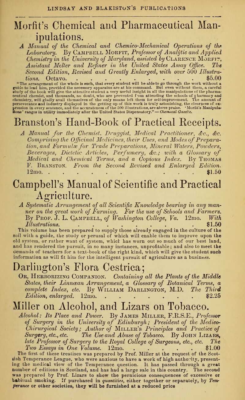 Morfit's Chemical and Pharmaceutical Man- ipulations. A Manual of the Chemical and Chemico-Mechanical Operations of th« Laboratory. By Campbell Morfit, Professor of Analytic and Applied Chemistry in the University of Maryland, assisted by Clarence Morfit, Assistant Melter and Refiner in the United States Assay Office. The Second Edition, Revised and Greatly Enlarged, with over 500 Illustra- tions. Octavo. ......... $5.00 The arrangement of the whole is such, that every student will be able to go through the work without a fuide to lead him, provided the necessary apparatus are at his command. But even without them, a careful study of the book will give the attentive student a very useful insight in all the manipulations of the pharma- ceutical chemist, and thousands, no doubt, who are prevented f'om attending the schools of \ harmacy and nhemistry, will gladly avail themselves of the only means left them for self-improvement. The amount of perseverance and industry displayed in the getting up of this work is truly astouishing, the clearness of ex- pression in every sentence, and the accurateness of the 500 illustrations, are above praise. 'Morfit's Manipula- tions' ranges in utility immediately after the United States Dispensatory.— C/iemical Oazetie. Branston's Hand-Book of Practical Receipts. A Manual for the Chemist, Druggist, Medical Practitioner, dec, &c. Comprising the Officinal Medicines, their Uses, and Modes of Prepara- tion, and Form ulse for Trade Preparations, Mineral Waters, Potvders, Beverages, Dietetic Articles, Perfumery, dec; with a Glossary of Medical and Chemical Terms, and a Copious Index. By Thomas F. Branston. From the Second Revised and Enlarged Edition. 12mo ... $1.50 Campbell's Manual of Scientific and Practical Agriculture. A Systematic Arrangement of all Scientific Knowledge bearing in any man- ner on the great work of Farming. For the use of Schools and Farmers. By Prof. J. L. Campbell, of Washington College, Va. 12mo. With Illustrations. ....... . $1.50 This volume has been prepared to supply those already engaged in the culture of the soil with a guide, the study or perusal of which will enable them to improve upon the old system, or rather want of system, whict has worn out so much of our best land, and has rendered the pursuit, in so many instances, unprofitable; and also to meet the demands of teachers for a text-book of the right kind, which will give the student such information as will fit him for the intelligent pursuit of agriculture as a business. Darlington's Flora Cestrica; Or, Herborizing Companion. Containing all the Plants of the Middle States, their Linnozan Arrangement, a Glossary of Botanical Terms, a complete Index, etc. By William Darlington, M.D. The Third Edition, enlarged. 12ruo. ....... $2.25 Miller on Alcohol, and Lizars on Tobacco. Alcohol: Its Place and Power. By James Miller, F.K.S.E., Professor of Surgery in the University of Edinburgh; President of the Medico- Chirurgical Society; Author of Miller's Principles and Practice of Surgery, etc., etc. The Use and Abuse of Tobacco. By John Lizars, late Professor of Surgery to the Royal College of Surgeons, etc., etc. The Two Essays in One Volume. l2mo. . . . . . $1.00 The first of these treatises was prepared by Prof. Miller at the request of the Scot- tish Temperance League, who were anxious to have a work of high authority, present- ing the medical view of the Temperance question. It has passed through a great number of editions in Scotland, and has had a large sale in this country. The second was prepared by Prof. Lizars to show the pernicious consequences of excessive oi habitual 3moking. If purchased in quantities, either together or separately, by Tern- perance or other societies, they will be furnished at a reduced price