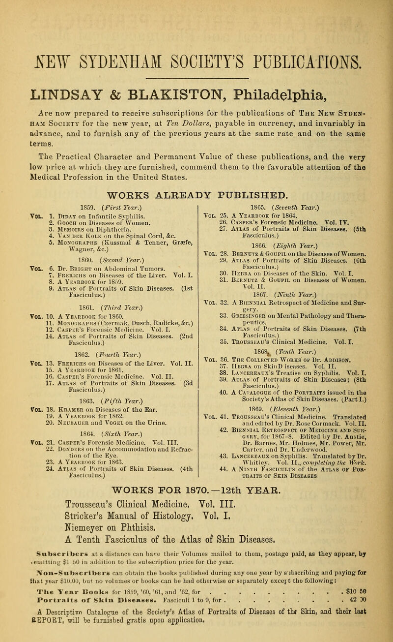 SEW SYDENHAM SOCIETY'S PUBLICATIONS. LINDSAY & BLAKISTON, Philadelphia, Are now prepared to receive subscriptions for the publications of The New Syden- ham Society for the new year, at Ten Dollars, payable in currency, and invariably in advance, and to furnish any of the previous years at the same rate and on the same terms. The Practical Character and Permanent Value of these publications, and the very low price at which they are furnished, commend them to the favorable attention of the Medical Profession in the United States. WORKS ALREADY PUBLISHED. 1S59. (First Year.) VOL. 1. Diday on Infantile Syphilis. 2. Oooch on Diseases of Women. 3. Memoirs on Diphtheria. 4. Van der Kolk on the Spinal Cord, Ac. 5. Monographs (Ivussmal & Tenner, Grsefe, Wagner, &c.) 1800. (Second Tear.) VOL. 0. Dr. Bright on Abdominal Tumors. 7. Frerichs on Diseases of the Liver. Vol. I. 8. A Yearbook for 18o9. 9. Atlas of Portraits of Skin Diseases. (1st Fasciculus.) 1S61. (Third Tear.) Vol. 10. A Yearbook for 1860. 11. Monographs (Czermak, Dusch, Radicke, &c.) 12. Casper's Forensic Medicine. Vol. I. 14. Atlas of Portraits of Skin Diseases. (2nd Fasciculus.) 1862. (Fourth Tear.) Vol. 13. Frerichs on Diseases of the Liver. Vol. II. 15. A Yearbook for 1861. 16. Casper's Forensic Medicine. Vol. II. 17. Atlas of Portraits of Skin Diseases. (3d Fasciculus.) 1863. (Fifth Tear.) Vol. 18. Kramer on Diseases of the Ear. 19. A Yearbook for 1S62. 20. Neubauer and Vogel on the Urine. 1S64. (Sixth Tear.) Vol. 21. Casper's Forensic Medicine. Vol. III. 22. Dondkks on the Accommodation aud Refrac- tion of the Eve. 23. A Yearbook for 1863. 24. Atlas of Portraits of Skin Diseases. (4th Fasciculus.) 1865. (Seventh Tear.) Vol. 25. A Yearbook for 1864. 26. Casper's Forensic Medicine. Vol. IV. 27. Atlas of Portraits of Skin Diseases. (5th F'asciculus.) 1866. (Eighth Tear.) Vol. 28. Bernutz&Goupil on the Diseases of Women. 29. Atlas of Portraits of Skin Diseases. (6th Fasciculus.) 30. Hebra oh Diseases of the Skin. Vol. I. 31. Bernutz & (Joupil on Diseases of Women. Vol. II. 1S67. (Ninth Tear.) Vol. 32. A Biennial Retrospect of Medicine and Sur- gery. 33. Griesinger on Mental Pathology and Thera- peutics. 34. Atlas of Portraits of Skin Diseases. (7th Fasciculus.) 35. Trousseau's Clinical Medicine. Vol. I. 1868^ (Tenth Tear.) Vol. 36. The Collected Works of Dr. Addison. 37. IIebra on SkioD iseases. Vol. II. 38. Lancereaux's Treatise on Syphilis. Vol. I. 39. Atlas of Portraits of Skin Diseases; (8th Fasciculus.) 40. A Catalogue of the Portraits issued in the Society's A tlas of Skin Diseases. (Part I.) 1869. (Eleventh Tear.) Vol. 41. Trousseau's Clinical Medicine. Translated and edited by Dr. Rose Cormack. Vol. II. 42. Biennial Retrospect of Medicine and Sur- gery, for 1867-8. Edited by Dr. Anstie, Dr. Barnes, Mr. Holmes, Mr. Power, Mr. Carter, and Dr. Underwood. 43. Lancereaux on Syphilis. Translated by Dr. Whitley. Vol. II., completing the Work. 44. A Ninth Fasciculus of the Atlas of Por- traits of Skin Diseases WORKS FOR 1870.—12th YEAR. Trousseau's Clinical Medicine. Vol. III. Strieker's Manual of Histology. Vol. I, Niemeyer on Phthisis. A Tenth fasciculus of the Atlas of Skin Diseases. Subscribers at a distance can have their Volumes mailed to them, postage paid, as they appear, by ■ emitting .>1 SO in addition to the subscription price for the year. Non-SubKcriben can obtain the books published during any one year by subscribing and paying for that year $10.00, but no volumes or books can be had otherwise or separately oxcejt tho following: The Year Hooks for 1859,'60,'61, and '62, for $10 50 Portraits of Skin Diseases. Fasciculi 1 to 9, for 42 DO A Descriptive Catalogue of the Society's Atlas of Portraits of Diseases of the Skin, and their last REPORT, will be furnished gratis upon application.