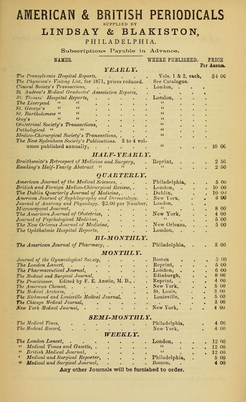 SUPPLIED BY LINDSAY & BLAKISTON, PHILADELPHIA. Subscriptions Payable in. Advance. NAMES. YEARLY. The Pennsylvania Hospital Reports, The Physician's Visiting List, for 1871, prices reduced. Clinical Society's Transactions, .... St. Andrew's Medical Graduates' Association Reports, St. Thomas' Hospital Reports, The Liverpool   St. George's   St. Bartholomew   Guy's   Obstetrical Society's Transactions, Pat/tological   Medico-Chirurgical Society's Transactions, . The New Sydenham Society's Publications. 3 to 4 vol- umes published annually, ..... HALF-YEARLY. Braithwaite's Retrospect of Medicine and Surgery, Ranking's Half-Yearly Abstract   QUARTERLY. American Journal of the, Medical Sciences, . British and Foreign Medico-Chirurgical Review, . The Dublin Quarterly Journal of Medicine,. American Journal of Syphilography and Dermatology, Journal of Anatomy and Physiology. $2.00 per Number, Microscopical Journal, The A merican Journal of Obstetrics, Journal of Psychological Medicine, The Neio Orlea?is Journal of Medicine, The Ophthalmic Hospital Reports, BI-MONTHLY. The American Journal of Pharmacy, .... MONTHLY. Journal of the Gynaecological Society, The London Lancet, ..... The Pharmaceutical Journal, The Medical and Surgical Journal, The Practitioner. Edited by F. E. Anstie, M. D., The American Chemist, ..... The Medical Archives, ..... The Richmond and Louisville Medical Journal, The Chicago Medical Journal, New York Medical Journal, .... WHEEE PUBLISHED, PRICE Per Anima. Vols. 1 & 2, each, See Catalogue. London, . London, 8EMI-MONTHL Y. The Medical Times, The Medical Record, WEEKLY. The London Ijancet,  Medical Times and Gazette, . u British Medical Journal, 1' Medical and Surgical Reporter, u Medical and Surgical Journal, $4 00 10 00 Keprint, . 2 50  . . . 2 50 Philadelphia, . 5 00 London, . 10 00 Lublin, . 10 00 New YorK, 3 00 London, . n . 8 00 New York, . 4 00 u . 5 00 New Orleans, . 5 00 London, Philadelphia, . 3 00 Boston . 5 00 Reprint, . 6 00 London, . 6 00 Edinburgh, . . 8 00 Reprint, . 4 00 New York, . 5 00 St. Louis, 3 00 Louisville, 5 00 . • . 3 00 New York, 4 00 Philadelphia, 4 00 New lTork, 4 00 London, . 12 00 (( . 12 00 c< . 12 00 Philadelphia, 5 00 Roston, 4 00 Any other Journals will be furnished to order.