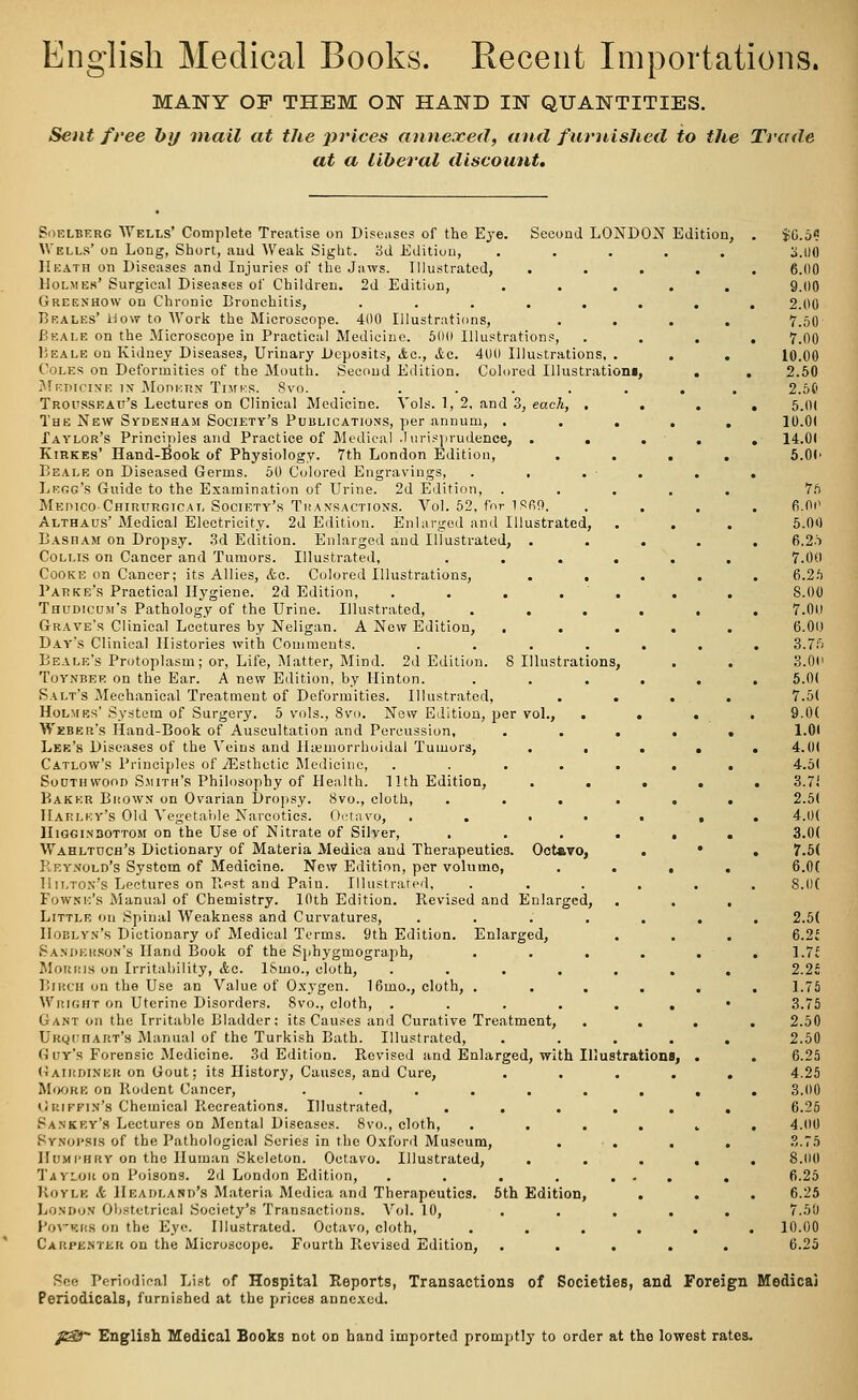 English Medical Books. Recent Importations. MANY OF THEM ON HAND IN QUANTITIES. Sent free by mail at the prices annexed, and furnished to the Trade at a liberal discount. Soelberg Wells' Complete Treatise on Diseases of the Eye. Second LONDON Edition, Wells' on Long, Short, and Weak Sight. 3d Edition, ..... Heath on Diseases and Injuries of the Jaws. Illustrated, . . . Holmes' Surgical Diseases of Children. 2d Edition, Greenhow on Chronic Bronchitis, ...... Bbales' How to Work the Microscope. 400 Illustrations, Beale on the Microscope in Practical Medicine. 500 Illustrations, Heale on Kidney Diseases, Urinary Deposits, Ac, Ac. 400 Illustrations, . Coles on Deformities of the Mouth. Second Edition. Colored Illustration*, Medicine in Modern Times. 8vo. ...... Trousseau's Lectures on Clinical Medicine. Vols. 1, 2, and 3, each, . , The New Sydenham Society's Publications, per annum, . . . Taylor's Principles and Practice of Medical Jurisprudence, . . Kirkes' Hand-Book of Physiology. 7th London Edition, Beale on Diseased Germs. 50 Colored Engravings, . . . • . . Legg's Guide to the Examination of Urine. 2d Edition, . Medico-Chirurgicat, Society's Transactions. Vol. 52, for 1 PRO. . , Althaus' Medical Electricity. 2d Edition. Enlarged and Illustrated, Basbam on Dropsy. 3d Edition. Enlarged and Illustrated, . . , Coli.is on Cancer and Tumors. Illustrated, .... Cooke on Cancer; its Allies, Ac. Colored Illustrations, . . , Parke's Practical Hygiene. 2d Edition, ..... Thudicum's Pathology of the Urine. Illustrated, .... Grave's Clinical Lectures by Neligan. A New Edition, Day's Clinical Histories with Comments. . Beale's Protoplasm; or, Life, Matter, Mind. 2d Edition. 8 Illustrations, Toynbee on the Ear. A new Edition, by Hinton. .... Salt's Mechanical Treatment of Deformities. Illustrated, Holmes' System of Surgery. 5 vols., 8vo. New Edition, per vol., Weber's Hand-Book of Auscultation and Percussion, Lee's Diseases of the Veins and Hemorrhoidal Tumors, Catlow's Principles of ^Esthetic Medicine, Southwoon Smith's Philosophy of Health. 11th Edition, Baker Brown on Ovarian Dropsy. 8vo., cloth, Harley's Old Vegetable Narcotics. Octavo, . . . Higgin30ttom on the Use of Nitrate of Silver, . Wahltuch's Dictionary of Materia Medica and Therapeutics. Octavo, Reynold's System of Medicine. New Edition, per volumo, Hilton's Lectures on Rest and Pain. Illustrated, Powne's Manual of Chemistry. 10th Edition. Revised and Enlarged, Little on Spinal Weakness and Curvatures, .... Hoblyn's Dictionary of Medical Terms. 9th Edition. Enlarged, Sanderson's Hand Book of the Sphygmograph, Morris on Irritability, Ac. ISmo., cloth, .... Birch on the Use an Value of Oxygen. 16mo., cloth, . Wright on Uterine Disorders. 8vo., cloth, .... Gant on the Irritable Bladder: its Causes and Curative Treatment, UKQrnAKT's Manual of the Turkish Bath. Illustrated, Guy's Forensic Medicine. 3d Edition. Revised and Enlarged, with Illustrations Gairdiner on Gout; its History, Causes, and Cure, MoORB on Rodent Cancer, ...... Grutin's Chemical Recreations. Illustrated, . Sankey's Lectures on Mental Diseases. 8vo., cloth, . . . Synopsis of the Pathological Series in the Oxford Museum, Humphry on the Human Skeleton. Octavo. Illustrated, Taylor on Poisons. 2d London Edition, .... Royle A Headland's Materia Medica and Therapeutics. 5th Edition, London Obstetrical Society's Transactions. Vol. 10, Povhsrs on the Eye. Illustrated. Octavo, cloth, . . . Carpenter on the Microscope. Fourth Revised Edition, See Periodical List of Hospital Reports, Transactions of Societies, and Foreign Modicai Periodicals, furnished at the prices annexed. p£2T English Medical Books not on hand imported promptly to order at the lowest rates.