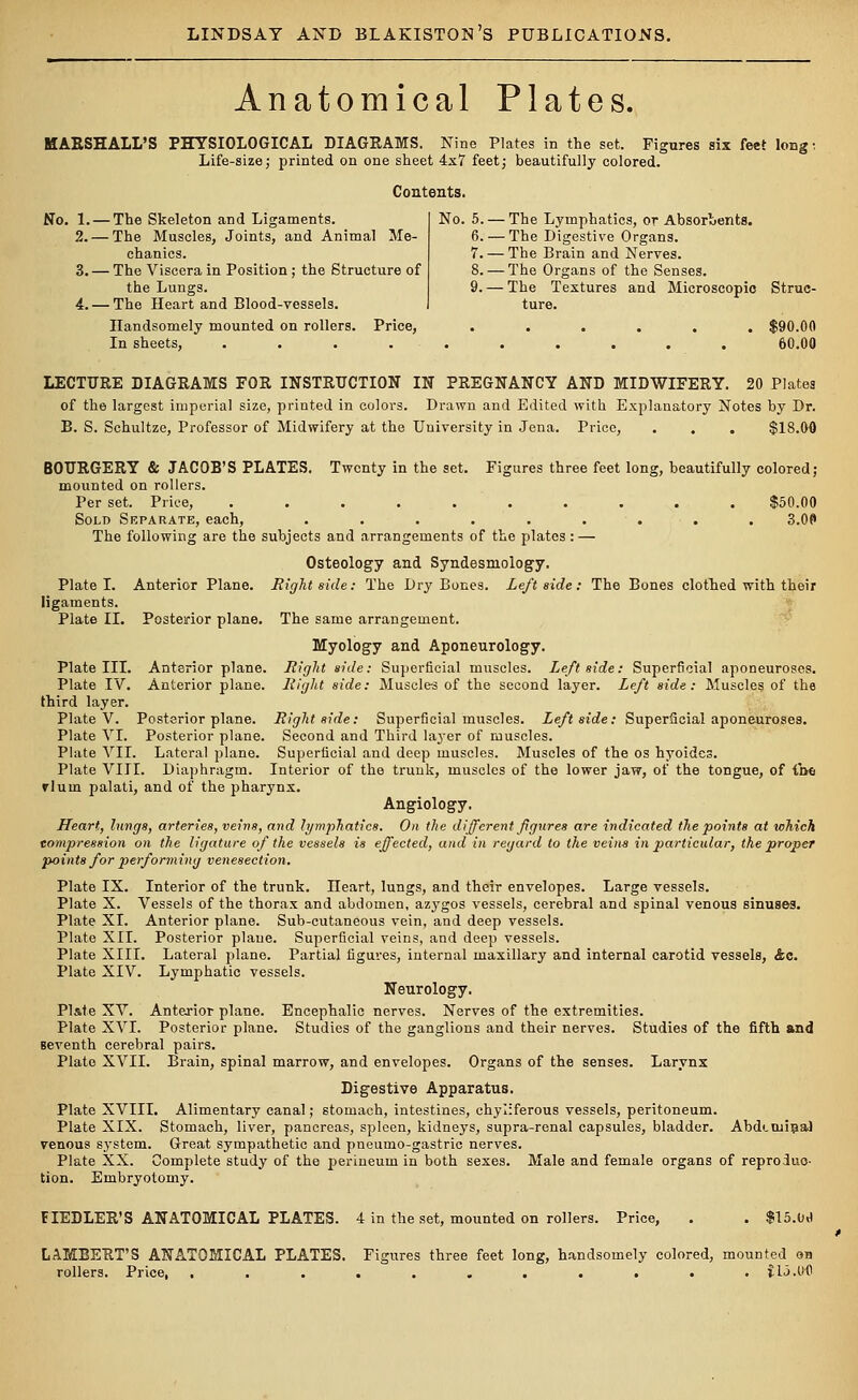 Anatomical Plates. MARSHALL'S PHYSIOLOGICAL DIAGRAMS. Nine Plates in the set. Figures six feet lougi Life-size; printed on one sheet 4x7 feet; beautifully colored. Contents. No. 1. — The Skeleton and Ligaments. 2.— The Muscles, Joints, and Animal Me- chanics. 3. — The Viscera in Position ; the Structure of the Lungs. 4.— The Heart and Blood-vessels. No. 5. — The Lymphatics, or Absorbents. 6. — The Digestive Organs. 7. — The Brain and Nerves. 8. — The Organs of the Senses. 9. — The Textures and Microscopio Struc- ture. Handsomely mounted on rollers. Price, ...... $90.00 In sheets, .......... 60.00 LECTURE DIAGRAMS FOR INSTRUCTION IN PREGNANCY AND MIDWIFERY. 20 Plates of the largest imperial size, printed in colors. Drawn and Edited with Explanatory Notes by Dr. B. S. Schultze, Professor of Midwifery at the University in Jena. Price, . . . $18.00 BOURGERY & JACOB'S PLATES. Twenty in the set. Figures three feet long, beautifully colored; mounted on rollers. Per set. Price, .......... $50.00 Sold Srparate, each, ......... 3.0f> The following are the subjects and arrangements of the plates : — Osteology and Syndesmology. Plate I. Anterior Plane. Right side: The Dry Bones. Left side: The Bones clothed with their ligaments. Plate II. Posterior plane. The same arrangement. Myology and Aponeurology. Plate III. Anterior plane. Right side: Superficial muscles. Leftside: Superficial aponeuroses. Plate IV. Anterior plane. Right side: Muscle-s of the second layer. Left side: Muscles of the third layer. Plate V. Posterior plane. Right side: Superficial muscles. Leftside: Superficial aponeuroses. Plate VI. Posterior plane. Second and Third layer of muscles. Plate VII. Lateral plane. Superficial and deep muscles. Muscles of the os hyoides. Plate VIII. Diaphragm. Interior of the trunk, muscles of the lower jaw, of the tongue, of {be rlum palati, and of the pharynx. Angiology. Heart, lungs, arteries, veins, and lymphatics. On the different figures are indicated the points at which tompression on the ligature of the vessels is effected, and in regard to the veins in particular, the proper points for performing venesection. Plate IX. Interior of the trunk, neart, lungs, and their envelopes. Large vessels. Plate X. Vessels of the thorax and abdomen, azygos vessels, cerebral and spinal venous sinuses. Plate XI. Anterior plane. Sub-cutaneous vein, and deep vessels. Plate XII. Posterior plane. Superficial veins, and deep vessels. Plate XIII. Lateral plane. Partial figures, internal maxillary and internal carotid vessels, &c. Plate XIV. Lymphatic vessels. Neurology. Plate XV. Anterior plane. Encephalic nerves. Nerves of the extremities. Plate XVI. Posterior plane. Studies of the ganglions and their nerves. Studies of the fifth and seventh cerebral pairs. Plato XVII. Brain, spinal marrow, and envelopes. Organs of the senses. Larynx Digestive Apparatus. Plate XVIII. Alimentary canal; stomach, intestines, chyliferous vessels, peritoneum. Plate XIX. Stomach, liver, pancreas, spleen, kidneys, supra-renal capsules, bladder. Abdtniina) venous system. Great sympathetic and pneumo-gastric nerves. Plate XX. Complete study of the perineum in both sexes. Male and female organs of reproduc- tion. Embryotomy. FIEDLER'S ANATOMICAL PLATES. 4 in the set, mounted on rollers. Price, . . $15.0«» LAMBERT'S ANATOMICAL PLATES. Figures three feet long, handsomely colored, mounted on rollers. Price, . . . . . . . . . . . ilo.Ofl