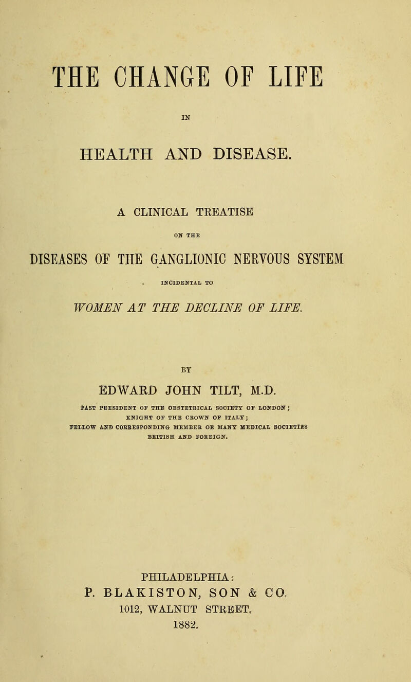 HEALTH AND DISEASE. A CLINICAL TREATISE DISEASES OF THE GANGLIONIC NERVOUS SYSTEM INCIDENTAL TO WOMEN AT THE DECLINE OF LIFE, BY EDWARD JOHN TILT, M.D. PAST PRESIDENT OP THE OBSTETRICAL SOCIETT OF LONDON ; KNIGHT OF THE CSOWS OF ITALY; FELLOW AND COEBESFONDING MEMBER OE MANY MEDICAL SOCIETIES BRITISH AND FOREIGN. PHILADELPHIA: P. BLAKISTON, SON & CO. 1012, WALNUT STREET, 1882.