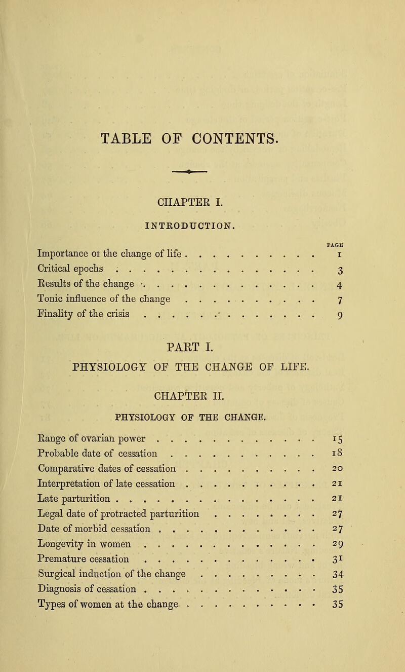 TABLE OF CONTENTS. CHAPTER I. INTRODUCTION. PAGE Importance ot the change of life i Critical epochs 3 Results of the change • 4 Tonic influence of the change 7 Finality of the crisis ' 9 PART I. PHYSIOLOGY OP THE CHANGE OP LIFE. CHAPTER II. PHYSIOLOGY OF THE CHANGE. Range of ovarian power 15 Probable date of cessation 18 Comparative dates of cessation 20 Interpretation of late cessation 21 Late parturition 21 Legal date of protracted parturition 27 Date of morbid cessation 27 Longevity in women 29 Premature cessation 31 Surgical induction of the change 34 Diagnosis of cessation 35 Types of women at the change 35