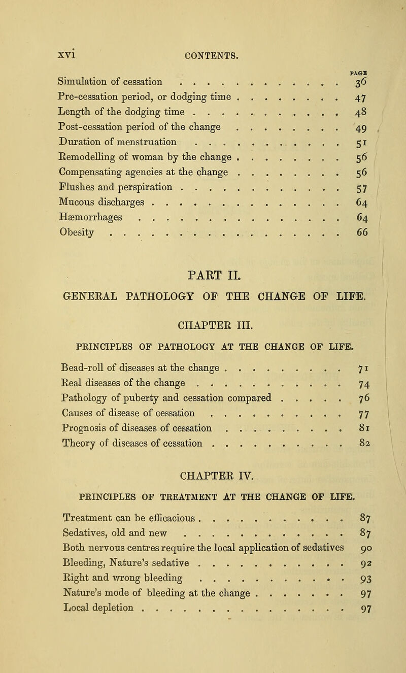 PAGB Simulation of cessation 36 Pre-cessation period, or dodging time 47 Length of the dodging time 48 Post-cessation period of the change 49 Duration of menstruation 51 Kemodelling of woman by the change 56 Compensating agencies at the change 56 Flushes and perspiration 57 Mucous discharges 64 Haemorrhages 64 Obesity 66 PART II. GENERAL PATHOLOGY OF THE CHANGE OF LIFE. CHAPTER III. PRINCIPLES OF PATHOLOGY AT THE CHANGE OF LIFE. Bead-roll of diseases at the change 71 Real diseases of the change 74 Pathology of puberty and cessation compared 76 Causes of disease of cessation 77 Prognosis of diseases of cessation 81 Theory of diseases of cessation 82 CHAPTER IV. PRINCIPLES OF TREATMENT AT THE CHANGE OF LIFE. Treatment can be efficacious 87 Sedatives, old and new 87 Both nervous centres require the local application of sedatives 90 Bleeding, Nature's sedative 92 Right and wrong bleeding 93 Nature's mode of bleeding at the change 97 Local depletion 97