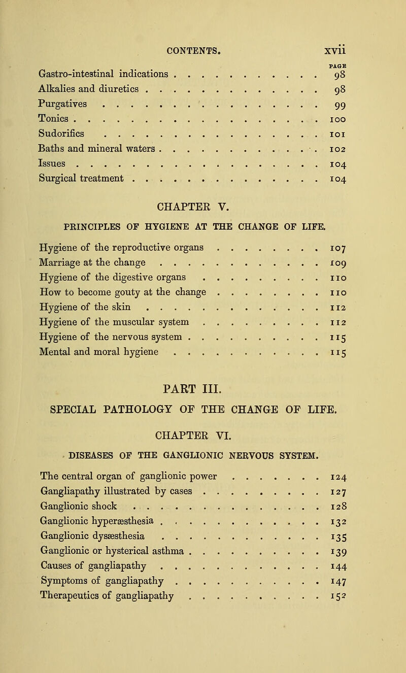 PAGE Gastrointestinal indications 98 Alkalies and diuretics 98 Purgatives 99 Tonics 100 Sudorifics 101 Baths and mineral waters 102 Issues 104 Surgical treatment 104 CHAPTER V. PEINCIPLES OF HYGIENE AT THE CHANGE OF LIFE. Hygiene of the reproductive organs 107 Marriage at the change 109 Hygiene of the digestive organs no How to become gouty at the change no Hygiene of the skin 112 Hygiene of the muscular system 112 Hygiene of the nervous system 115 Mental and moral hygiene 115 PART III. SPECIAL PATHOLOGY OF THE CHANGE OF LIFE. CHAPTER VI. DISEASES OF THE GANGLIONIC NERVOUS SYSTEM. The central organ of ganglionic power 124 Gangliapathy illustrated by cases 127 Ganglionic shock 128 Ganglionic hyperesthesia ., 132 Ganglionic dyssesthesia 135 Ganglionic or hysterical asthma 139 Causes of gangliapathy 144 Symptoms of gangliapathy 147 Therapeutics of gangliapathy 152