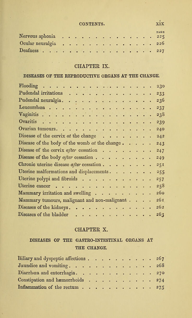 PAGE Nervous aphonia 225 Ocular neuralgia 226 Deafness 227 CHAPTER IX. DISEASES OF THE REPRODUCTIVE ORGANS AT THE CHANGE. Flooding 230 Pudendal irritations 233 Pudendal neuralgia 236 Leucorrhcea 237 Vaginitis 238 Ovaritis 239 Ovarian tumours. 240 Disease of the cervix at the change 242 Disease of the body of the womb at the change 243 Disease of the cervix after cessation 247 Disease of the body after cessation 249 Chronic uterine disease after cessation . . . . . . . . 251 Uterine malformations and displacements 255 Uterine polypi and fibroids 257 Uterine cancer . 25S Mammary irritation and swelling 260 Mammary tumours, malignant and non-malignant . . . . 261 Diseases of the kidneys 262 Diseases of the bladder 263 CHAPTER X. DISEASES OF THE GASTRO-INTESTINAL ORGANS AT THE CHANGE. Biliary and dyspeptic affections 267 Jaundice and vomiting 268 Diarrhoea and entorrhagia 270 Constipation and haemorrhoids 274 Inflammation of the rectum 275