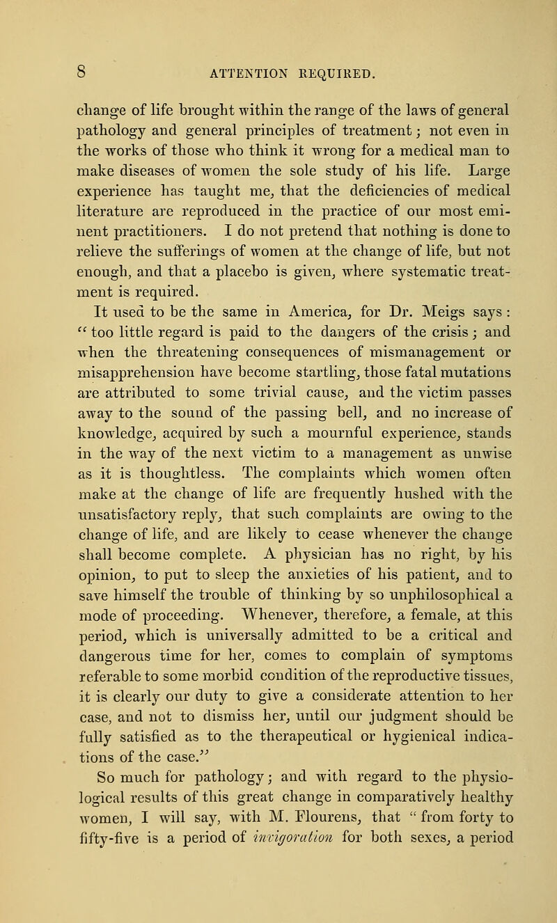 0 ATTENTION REQUIRED. change of life brought within the range of the laws of general pathology and general principles of treatment; not even in the works of those who think it wrong for a medical man to make diseases of women the sole study of his life. Large experience has taught me, that the deficiencies of medical literature are reproduced in the practice of our most emi- nent practitioners. I do not pretend that nothing is done to relieve the sufferings of women at the change of life, but not enough, and that a placebo is given, where systematic treat- ment is required. It used to be the same in America, for Dr. Meigs says :  too little regard is paid to the dangers of the crisis; and when the threatening consequences of mismanagement or misapprehension have become startling, those fatal mutations are attributed to some trivial cause, and the victim passes away to the sound of the passing bell, and no increase of knowledge, acquired by such a mournful experience, stands in the way of the next victim to a management as unwise as it is thoughtless. The complaints which women often make at the change of life are frequently hushed with the unsatisfactory reply, that such complaints are owing to the change of life, and are likely to cease whenever the change shall become complete. A physician has no right, by his opinion, to put to sleep the anxieties of his patient, and to save himself the trouble of thinking by so unphilosophical a mode of proceeding. Whenever, therefore, a female, at this period, which is universally admitted to be a critical and dangerous time for her, comes to complain of symptoms referable to some morbid condition of the reproductive tissues, it is clearly our duty to give a considerate attention to her case, and not to dismiss her, until our judgment should be fully satisfied as to the therapeutical or hygienical indica- tions of the case. So much for pathology; and with regard to the physio- logical results of this great change in comparatively healthy women, I will say, with M. Flourens, that  from forty to fifty-five is a period of incigoration for both sexes, a period